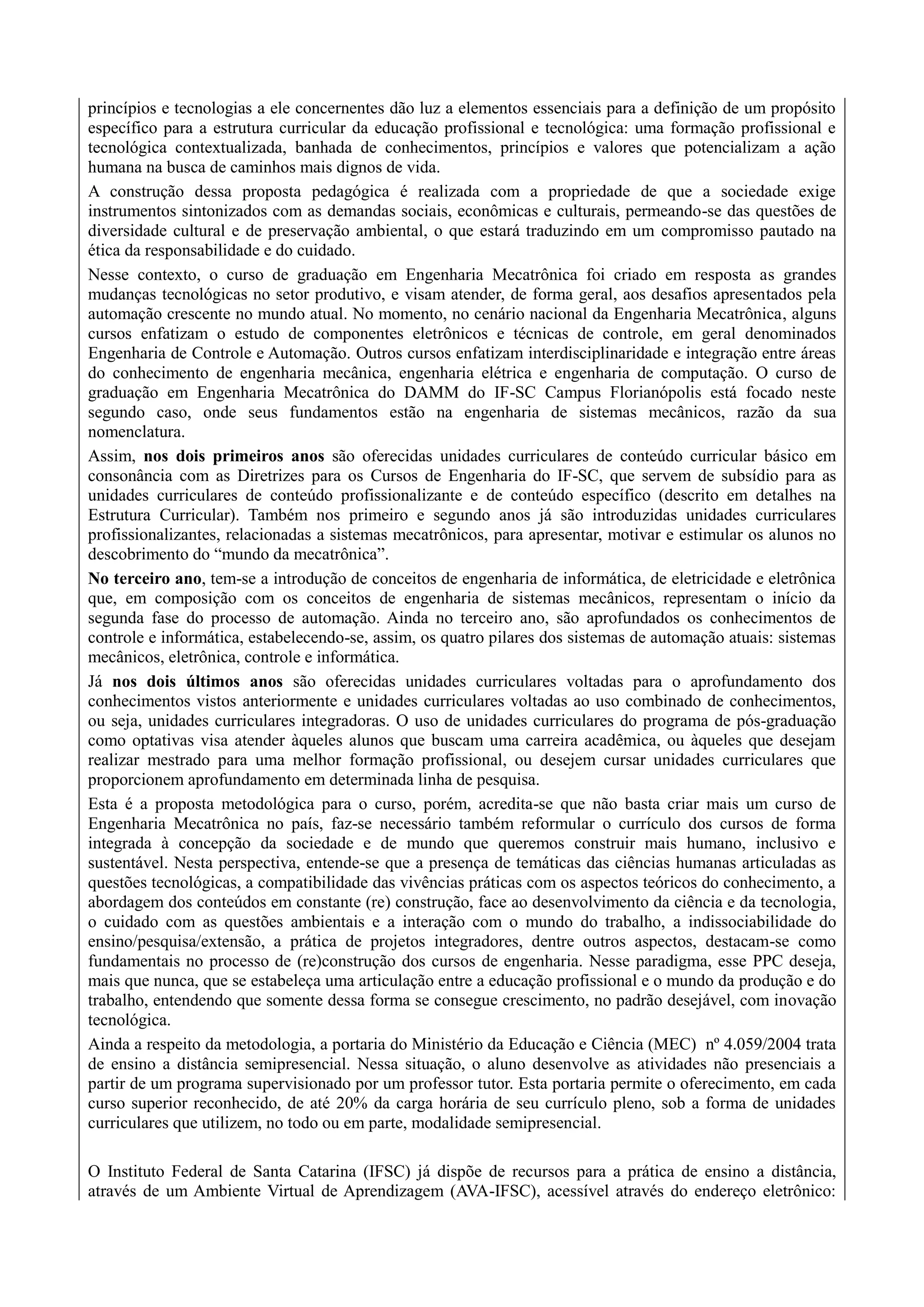 princípios e tecnologias a ele concernentes dão luz a elementos essenciais para a definição de um propósito
específico para a estrutura curricular da educação profissional e tecnológica: uma formação profissional e
tecnológica contextualizada, banhada de conhecimentos, princípios e valores que potencializam a ação
humana na busca de caminhos mais dignos de vida.
A construção dessa proposta pedagógica é realizada com a propriedade de que a sociedade exige
instrumentos sintonizados com as demandas sociais, econômicas e culturais, permeando-se das questões de
diversidade cultural e de preservação ambiental, o que estará traduzindo em um compromisso pautado na
ética da responsabilidade e do cuidado.
Nesse contexto, o curso de graduação em Engenharia Mecatrônica foi criado em resposta as grandes
mudanças tecnológicas no setor produtivo, e visam atender, de forma geral, aos desafios apresentados pela
automação crescente no mundo atual. No momento, no cenário nacional da Engenharia Mecatrônica, alguns
cursos enfatizam o estudo de componentes eletrônicos e técnicas de controle, em geral denominados
Engenharia de Controle e Automação. Outros cursos enfatizam interdisciplinaridade e integração entre áreas
do conhecimento de engenharia mecânica, engenharia elétrica e engenharia de computação. O curso de
graduação em Engenharia Mecatrônica do DAMM do IF-SC Campus Florianópolis está focado neste
segundo caso, onde seus fundamentos estão na engenharia de sistemas mecânicos, razão da sua
nomenclatura.
Assim, nos dois primeiros anos são oferecidas unidades curriculares de conteúdo curricular básico em
consonância com as Diretrizes para os Cursos de Engenharia do IF-SC, que servem de subsídio para as
unidades curriculares de conteúdo profissionalizante e de conteúdo específico (descrito em detalhes na
Estrutura Curricular). Também nos primeiro e segundo anos já são introduzidas unidades curriculares
profissionalizantes, relacionadas a sistemas mecatrônicos, para apresentar, motivar e estimular os alunos no
descobrimento do “mundo da mecatrônica”.
No terceiro ano, tem-se a introdução de conceitos de engenharia de informática, de eletricidade e eletrônica
que, em composição com os conceitos de engenharia de sistemas mecânicos, representam o início da
segunda fase do processo de automação. Ainda no terceiro ano, são aprofundados os conhecimentos de
controle e informática, estabelecendo-se, assim, os quatro pilares dos sistemas de automação atuais: sistemas
mecânicos, eletrônica, controle e informática.
Já nos dois últimos anos são oferecidas unidades curriculares voltadas para o aprofundamento dos
conhecimentos vistos anteriormente e unidades curriculares voltadas ao uso combinado de conhecimentos,
ou seja, unidades curriculares integradoras. O uso de unidades curriculares do programa de pós-graduação
como optativas visa atender àqueles alunos que buscam uma carreira acadêmica, ou àqueles que desejam
realizar mestrado para uma melhor formação profissional, ou desejem cursar unidades curriculares que
proporcionem aprofundamento em determinada linha de pesquisa.
Esta é a proposta metodológica para o curso, porém, acredita-se que não basta criar mais um curso de
Engenharia Mecatrônica no país, faz-se necessário também reformular o currículo dos cursos de forma
integrada à concepção da sociedade e de mundo que queremos construir mais humano, inclusivo e
sustentável. Nesta perspectiva, entende-se que a presença de temáticas das ciências humanas articuladas as
questões tecnológicas, a compatibilidade das vivências práticas com os aspectos teóricos do conhecimento, a
abordagem dos conteúdos em constante (re) construção, face ao desenvolvimento da ciência e da tecnologia,
o cuidado com as questões ambientais e a interação com o mundo do trabalho, a indissociabilidade do
ensino/pesquisa/extensão, a prática de projetos integradores, dentre outros aspectos, destacam-se como
fundamentais no processo de (re)construção dos cursos de engenharia. Nesse paradigma, esse PPC deseja,
mais que nunca, que se estabeleça uma articulação entre a educação profissional e o mundo da produção e do
trabalho, entendendo que somente dessa forma se consegue crescimento, no padrão desejável, com inovação
tecnológica.
Ainda a respeito da metodologia, a portaria do Ministério da Educação e Ciência (MEC) nº 4.059/2004 trata
de ensino a distância semipresencial. Nessa situação, o aluno desenvolve as atividades não presenciais a
partir de um programa supervisionado por um professor tutor. Esta portaria permite o oferecimento, em cada
curso superior reconhecido, de até 20% da carga horária de seu currículo pleno, sob a forma de unidades
curriculares que utilizem, no todo ou em parte, modalidade semipresencial.
O Instituto Federal de Santa Catarina (IFSC) já dispõe de recursos para a prática de ensino a distância,
através de um Ambiente Virtual de Aprendizagem (AVA-IFSC), acessível através do endereço eletrônico:
 