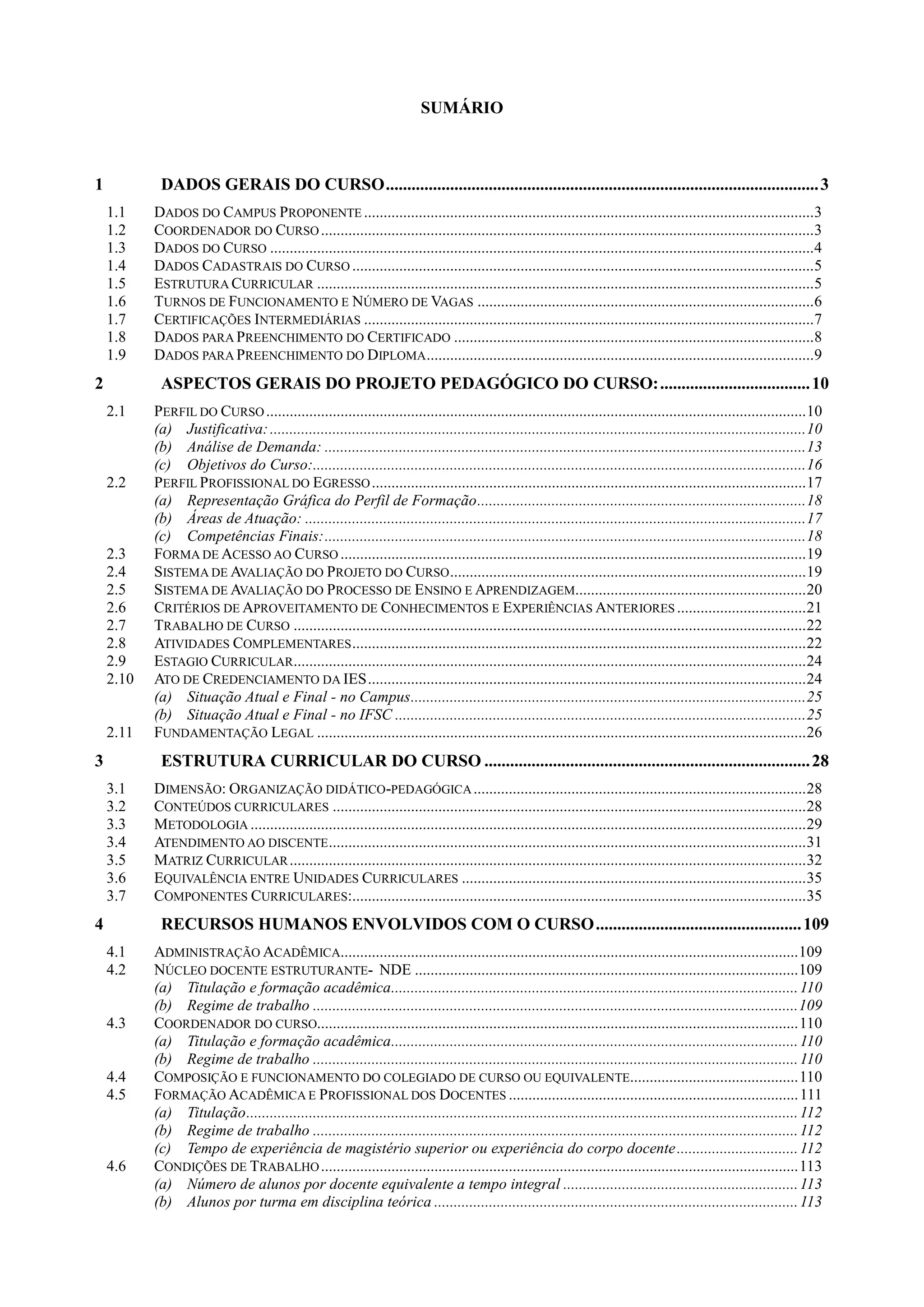 SUMÁRIO
1 DADOS GERAIS DO CURSO.....................................................................................................3
1.1 DADOS DO CAMPUS PROPONENTE ...................................................................................................................3
1.2 COORDENADOR DO CURSO..............................................................................................................................3
1.3 DADOS DO CURSO ...........................................................................................................................................4
1.4 DADOS CADASTRAIS DO CURSO ......................................................................................................................5
1.5 ESTRUTURA CURRICULAR ...............................................................................................................................5
1.6 TURNOS DE FUNCIONAMENTO E NÚMERO DE VAGAS ......................................................................................6
1.7 CERTIFICAÇÕES INTERMEDIÁRIAS ...................................................................................................................7
1.8 DADOS PARA PREENCHIMENTO DO CERTIFICADO ............................................................................................8
1.9 DADOS PARA PREENCHIMENTO DO DIPLOMA...................................................................................................9
2 ASPECTOS GERAIS DO PROJETO PEDAGÓGICO DO CURSO:...................................10
2.1 PERFIL DO CURSO..........................................................................................................................................10
(a) Justificativa:.........................................................................................................................................10
(b) Análise de Demanda: ...........................................................................................................................13
(c) Objetivos do Curso:..............................................................................................................................16
2.2 PERFIL PROFISSIONAL DO EGRESSO...............................................................................................................17
(a) Representação Gráfica do Perfil de Formação....................................................................................18
(b) Áreas de Atuação: ................................................................................................................................17
(c) Competências Finais:...........................................................................................................................18
2.3 FORMA DE ACESSO AO CURSO .......................................................................................................................19
2.4 SISTEMA DE AVALIAÇÃO DO PROJETO DO CURSO...........................................................................................19
2.5 SISTEMA DE AVALIAÇÃO DO PROCESSO DE ENSINO E APRENDIZAGEM...........................................................20
2.6 CRITÉRIOS DE APROVEITAMENTO DE CONHECIMENTOS E EXPERIÊNCIAS ANTERIORES .................................21
2.7 TRABALHO DE CURSO ...................................................................................................................................22
2.8 ATIVIDADES COMPLEMENTARES....................................................................................................................22
2.9 ESTAGIO CURRICULAR...................................................................................................................................24
2.10 ATO DE CREDENCIAMENTO DA IES................................................................................................................24
(a) Situação Atual e Final - no Campus.....................................................................................................25
(b) Situação Atual e Final - no IFSC .........................................................................................................25
2.11 FUNDAMENTAÇÃO LEGAL .............................................................................................................................26
3 ESTRUTURA CURRICULAR DO CURSO ............................................................................28
3.1 DIMENSÃO: ORGANIZAÇÃO DIDÁTICO-PEDAGÓGICA.....................................................................................28
3.2 CONTEÚDOS CURRICULARES .........................................................................................................................28
3.3 METODOLOGIA ..............................................................................................................................................29
3.4 ATENDIMENTO AO DISCENTE..........................................................................................................................31
3.5 MATRIZ CURRICULAR....................................................................................................................................32
3.6 EQUIVALÊNCIA ENTRE UNIDADES CURRICULARES ........................................................................................35
3.7 COMPONENTES CURRICULARES:....................................................................................................................35
4 RECURSOS HUMANOS ENVOLVIDOS COM O CURSO................................................109
4.1 ADMINISTRAÇÃO ACADÊMICA.....................................................................................................................109
4.2 NÚCLEO DOCENTE ESTRUTURANTE- NDE ..................................................................................................109
(a) Titulação e formação acadêmica........................................................................................................110
(b) Regime de trabalho ............................................................................................................................109
4.3 COORDENADOR DO CURSO...........................................................................................................................110
(a) Titulação e formação acadêmica........................................................................................................110
(b) Regime de trabalho ............................................................................................................................110
4.4 COMPOSIÇÃO E FUNCIONAMENTO DO COLEGIADO DE CURSO OU EQUIVALENTE...........................................110
4.5 FORMAÇÃO ACADÊMICA E PROFISSIONAL DOS DOCENTES ..........................................................................111
(a) Titulação.............................................................................................................................................112
(b) Regime de trabalho ............................................................................................................................112
(c) Tempo de experiência de magistério superior ou experiência do corpo docente...............................112
4.6 CONDIÇÕES DE TRABALHO..........................................................................................................................113
(a) Número de alunos por docente equivalente a tempo integral ............................................................113
(b) Alunos por turma em disciplina teórica .............................................................................................113
 