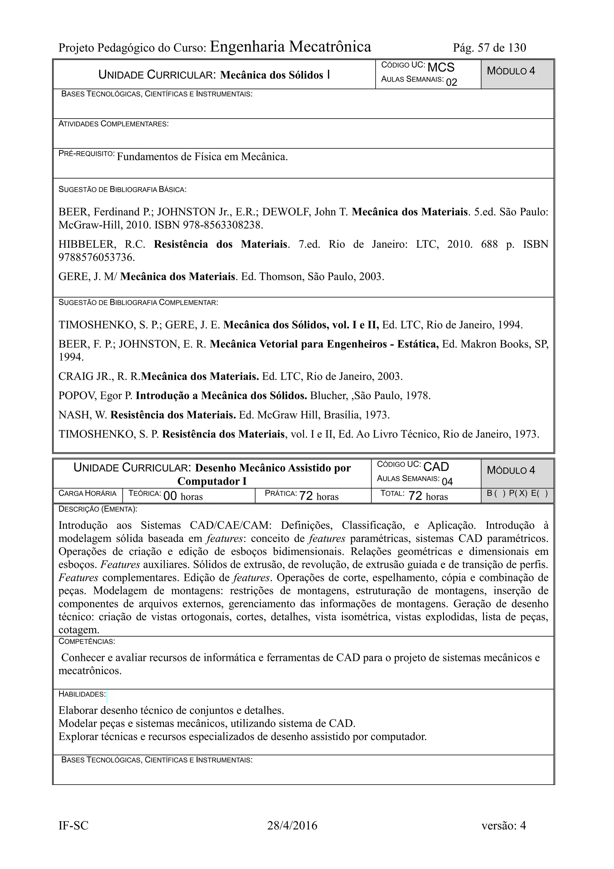 Projeto Pedagógico do Curso: Engenharia Mecatrônica Pág. 57 de 130
IF-SC 28/4/2016 versão: 4
UNIDADE CURRICULAR: Mecânica dos Sólidos I
CÓDIGO UC: MCS
AULAS SEMANAIS: 02
MÓDULO 4
BASES TECNOLÓGICAS, CIENTÍFICAS E INSTRUMENTAIS:
ATIVIDADES COMPLEMENTARES:
PRÉ-REQUISITO: Fundamentos de Física em Mecânica.
SUGESTÃO DE BIBLIOGRAFIA BÁSICA:
BEER, Ferdinand P.; JOHNSTON Jr., E.R.; DEWOLF, John T. Mecânica dos Materiais. 5.ed. São Paulo:
McGraw-Hill, 2010. ISBN 978-8563308238.
HIBBELER, R.C. Resistência dos Materiais. 7.ed. Rio de Janeiro: LTC, 2010. 688 p. ISBN
9788576053736.
GERE, J. M/ Mecânica dos Materiais. Ed. Thomson, São Paulo, 2003.
SUGESTÃO DE BIBLIOGRAFIA COMPLEMENTAR:
TIMOSHENKO, S. P.; GERE, J. E. Mecânica dos Sólidos, vol. I e II, Ed. LTC, Rio de Janeiro, 1994.
BEER, F. P.; JOHNSTON, E. R. Mecânica Vetorial para Engenheiros - Estática, Ed. Makron Books, SP,
1994.
CRAIG JR., R. R.Mecânica dos Materiais. Ed. LTC, Rio de Janeiro, 2003.
POPOV, Egor P. Introdução a Mecânica dos Sólidos. Blucher, ,São Paulo, 1978.
NASH, W. Resistência dos Materiais. Ed. McGraw Hill, Brasília, 1973.
TIMOSHENKO, S. P. Resistência dos Materiais, vol. I e II, Ed. Ao Livro Técnico, Rio de Janeiro, 1973.
UNIDADE CURRICULAR: Desenho Mecânico Assistido por
Computador I
CÓDIGO UC: CAD
AULAS SEMANAIS: 04
MÓDULO 4
CARGA HORÁRIA TEÓRICA: 00 horas PRÁTICA: 72 horas TOTAL: 72 horas B ( ) P( X) E( )
DESCRIÇÃO (EMENTA):
Introdução aos Sistemas CAD/CAE/CAM: Definições, Classificação, e Aplicação. Introdução à
modelagem sólida baseada em features: conceito de features paramétricas, sistemas CAD paramétricos.
Operações de criação e edição de esboços bidimensionais. Relações geométricas e dimensionais em
esboços. Features auxiliares. Sólidos de extrusão, de revolução, de extrusão guiada e de transição de perfis.
Features complementares. Edição de features. Operações de corte, espelhamento, cópia e combinação de
peças. Modelagem de montagens: restrições de montagens, estruturação de montagens, inserção de
componentes de arquivos externos, gerenciamento das informações de montagens. Geração de desenho
técnico: criação de vistas ortogonais, cortes, detalhes, vista isométrica, vistas explodidas, lista de peças,
cotagem.
COMPETÊNCIAS:
Conhecer e avaliar recursos de informática e ferramentas de CAD para o projeto de sistemas mecânicos e
mecatrônicos.
HABILIDADES:
Elaborar desenho técnico de conjuntos e detalhes.
Modelar peças e sistemas mecânicos, utilizando sistema de CAD.
Explorar técnicas e recursos especializados de desenho assistido por computador.
BASES TECNOLÓGICAS, CIENTÍFICAS E INSTRUMENTAIS:
 