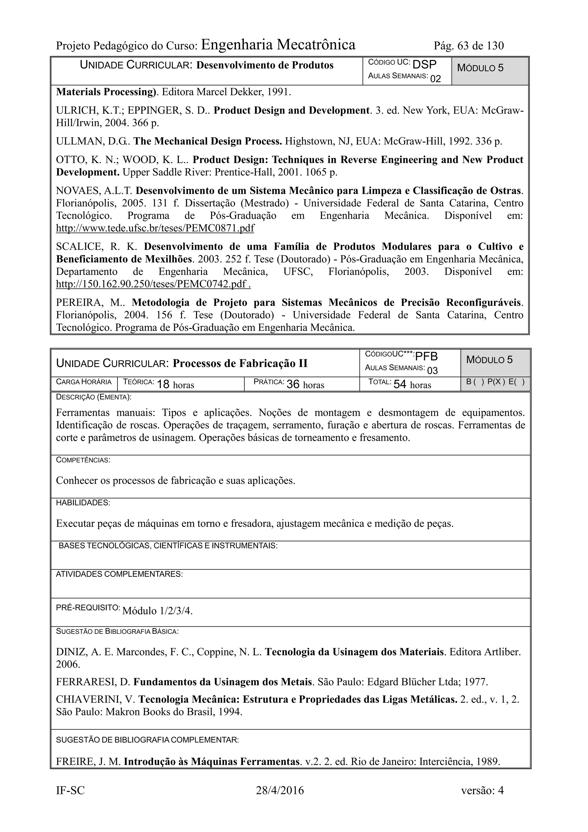 Projeto Pedagógico do Curso: Engenharia Mecatrônica Pág. 63 de 130
IF-SC 28/4/2016 versão: 4
UNIDADE CURRICULAR: Desenvolvimento de Produtos CÓDIGO UC: DSP
AULAS SEMANAIS: 02
MÓDULO 5
Materials Processing). Editora Marcel Dekker, 1991.
ULRICH, K.T.; EPPINGER, S. D.. Product Design and Development. 3. ed. New York, EUA: McGraw-
Hill/Irwin, 2004. 366 p.
ULLMAN, D.G.. The Mechanical Design Process. Highstown, NJ, EUA: McGraw-Hill, 1992. 336 p.
OTTO, K. N.; WOOD, K. L.. Product Design: Techniques in Reverse Engineering and New Product
Development. Upper Saddle River: Prentice-Hall, 2001. 1065 p.
NOVAES, A.L.T. Desenvolvimento de um Sistema Mecânico para Limpeza e Classificação de Ostras.
Florianópolis, 2005. 131 f. Dissertação (Mestrado) - Universidade Federal de Santa Catarina, Centro
Tecnológico. Programa de Pós-Graduação em Engenharia Mecânica. Disponível em:
http://www.tede.ufsc.br/teses/PEMC0871.pdf
SCALICE, R. K. Desenvolvimento de uma Família de Produtos Modulares para o Cultivo e
Beneficiamento de Mexilhões. 2003. 252 f. Tese (Doutorado) - Pós-Graduação em Engenharia Mecânica,
Departamento de Engenharia Mecânica, UFSC, Florianópolis, 2003. Disponível em:
http://150.162.90.250/teses/PEMC0742.pdf .
PEREIRA, M.. Metodologia de Projeto para Sistemas Mecânicos de Precisão Reconfiguráveis.
Florianópolis, 2004. 156 f. Tese (Doutorado) - Universidade Federal de Santa Catarina, Centro
Tecnológico. Programa de Pós-Graduação em Engenharia Mecânica.
UNIDADE CURRICULAR: Processos de Fabricação II
CÓDIGOUC***:PFB
AULAS SEMANAIS: 03
MÓDULO 5
CARGA HORÁRIA TEÓRICA: 18 horas PRÁTICA: 36 horas TOTAL: 54 horas B ( ) P(X ) E( )
DESCRIÇÃO (EMENTA):
Ferramentas manuais: Tipos e aplicações. Noções de montagem e desmontagem de equipamentos.
Identificação de roscas. Operações de traçagem, serramento, furação e abertura de roscas. Ferramentas de
corte e parâmetros de usinagem. Operações básicas de torneamento e fresamento.
COMPETÊNCIAS:
Conhecer os processos de fabricação e suas aplicações.
HABILIDADES:
Executar peças de máquinas em torno e fresadora, ajustagem mecânica e medição de peças.
BASES TECNOLÓGICAS, CIENTÍFICAS E INSTRUMENTAIS:
ATIVIDADES COMPLEMENTARES:
PRÉ-REQUISITO: Módulo 1/2/3/4.
SUGESTÃO DE BIBLIOGRAFIA BÁSICA:
DINIZ, A. E. Marcondes, F. C., Coppine, N. L. Tecnologia da Usinagem dos Materiais. Editora Artliber.
2006.
FERRARESI, D. Fundamentos da Usinagem dos Metais. São Paulo: Edgard Blücher Ltda; 1977.
CHIAVERINI, V. Tecnologia Mecânica: Estrutura e Propriedades das Ligas Metálicas. 2. ed., v. 1, 2.
São Paulo: Makron Books do Brasil, 1994.
SUGESTÃO DE BIBLIOGRAFIA COMPLEMENTAR:
FREIRE, J. M. Introdução às Máquinas Ferramentas. v.2. 2. ed. Rio de Janeiro: Interciência, 1989.
 
