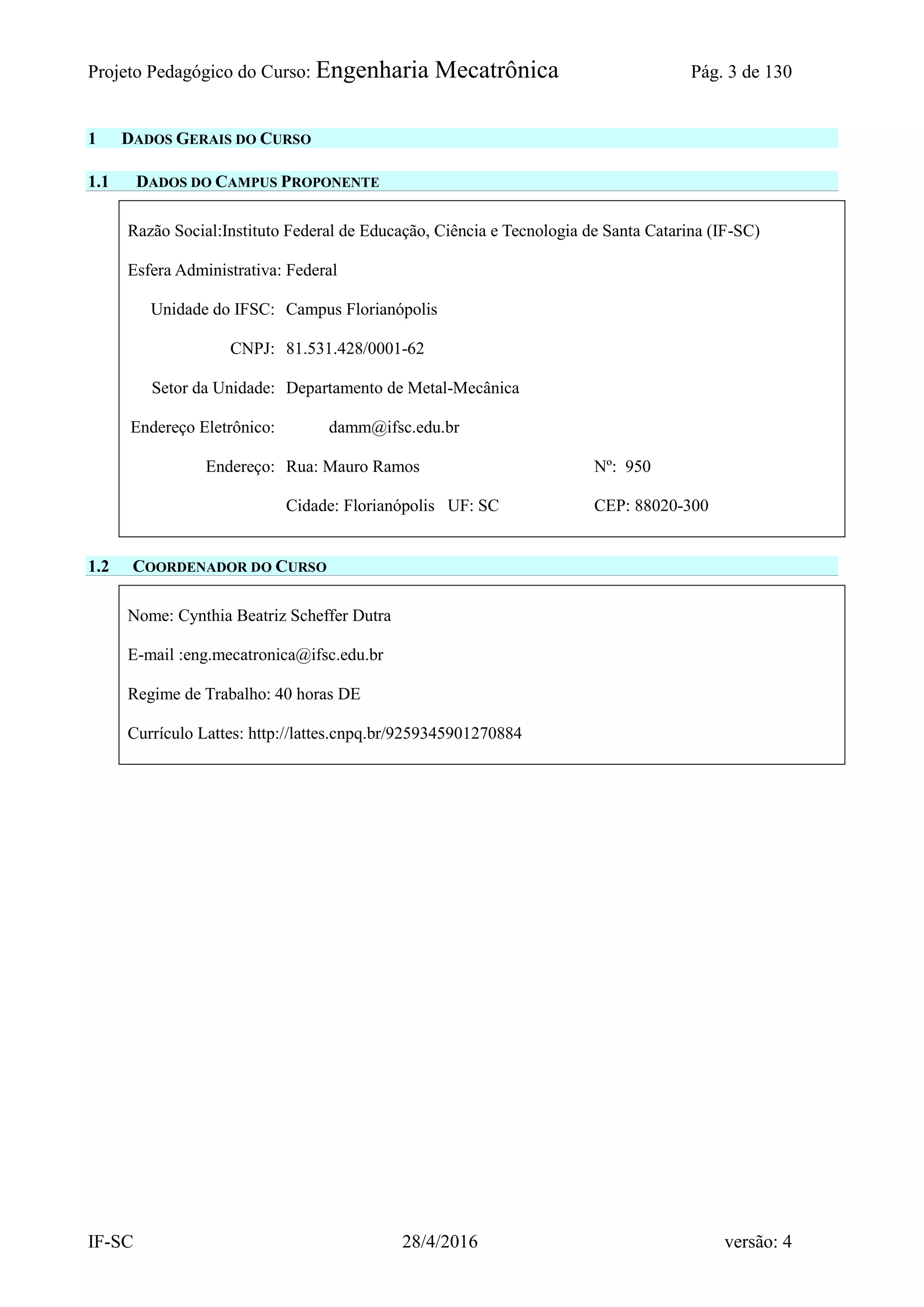Projeto Pedagógico do Curso: Engenharia Mecatrônica Pág. 3 de 130
IF-SC 28/4/2016 versão: 4
1 DADOS GERAIS DO CURSO
1.1 DADOS DO CAMPUS PROPONENTE
Razão Social:Instituto Federal de Educação, Ciência e Tecnologia de Santa Catarina (IF-SC)
Esfera Administrativa: Federal
Unidade do IFSC: Campus Florianópolis
CNPJ: 81.531.428/0001-62
Setor da Unidade: Departamento de Metal-Mecânica
Endereço Eletrônico: damm@ifsc.edu.br
Endereço: Rua: Mauro Ramos Nº: 950
Cidade: Florianópolis UF: SC CEP: 88020-300
1.2 COORDENADOR DO CURSO
Nome: Cynthia Beatriz Scheffer Dutra
E-mail :eng.mecatronica@ifsc.edu.br
Regime de Trabalho: 40 horas DE
Currículo Lattes: http://lattes.cnpq.br/9259345901270884
 