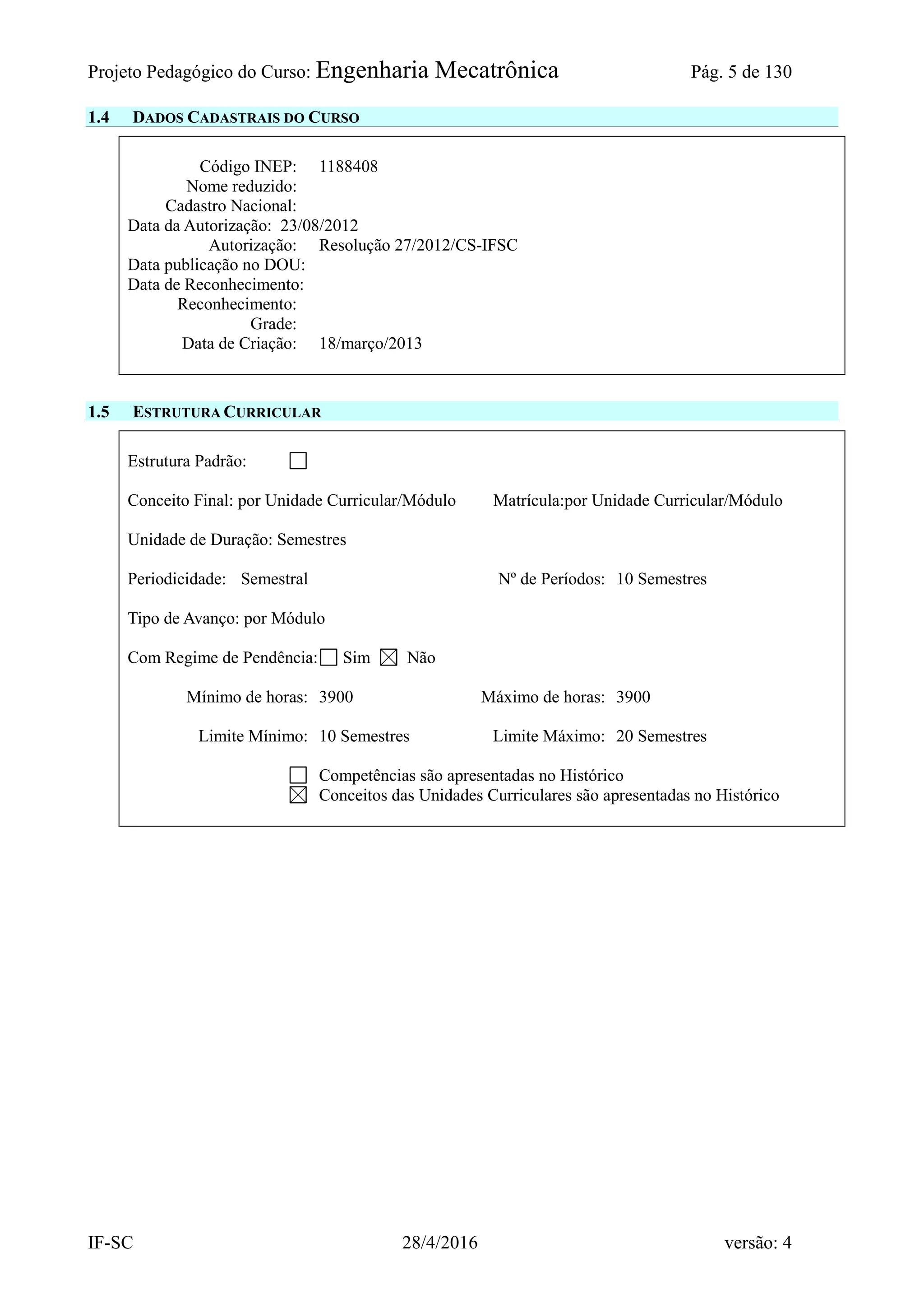 Projeto Pedagógico do Curso: Engenharia Mecatrônica Pág. 5 de 130
IF-SC 28/4/2016 versão: 4
1.4 DADOS CADASTRAIS DO CURSO
Código INEP: 1188408
Nome reduzido:
Cadastro Nacional:
Data da Autorização: 23/08/2012
Autorização: Resolução 27/2012/CS-IFSC
Data publicação no DOU:
Data de Reconhecimento:
Reconhecimento:
Grade:
Data de Criação: 18/março/2013
1.5 ESTRUTURA CURRICULAR
Estrutura Padrão:
Conceito Final: por Unidade Curricular/Módulo Matrícula:por Unidade Curricular/Módulo
Unidade de Duração: Semestres
Periodicidade: Semestral Nº de Períodos: 10 Semestres
Tipo de Avanço: por Módulo
Com Regime de Pendência: Sim Não
Mínimo de horas: 3900 Máximo de horas: 3900
Limite Mínimo: 10 Semestres Limite Máximo: 20 Semestres
Competências são apresentadas no Histórico
Conceitos das Unidades Curriculares são apresentadas no Histórico
 