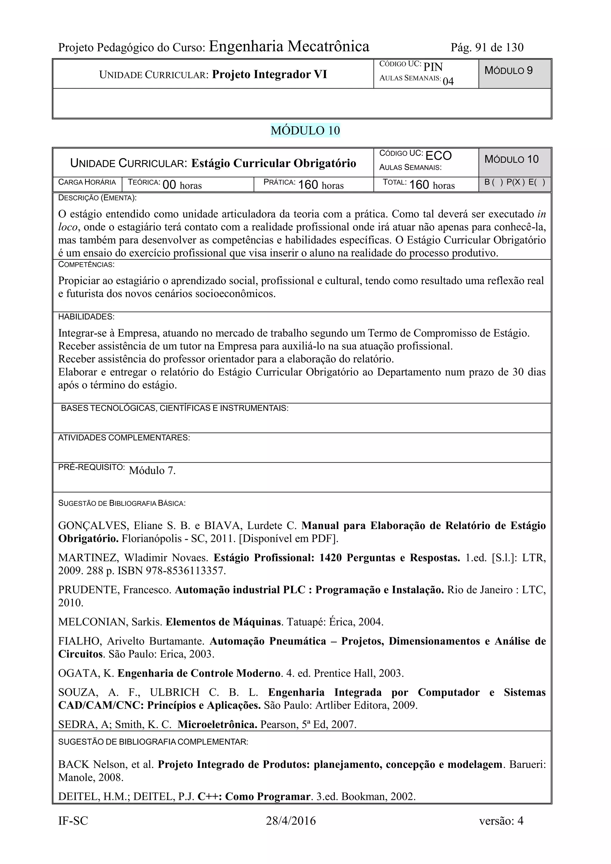 Projeto Pedagógico do Curso: Engenharia Mecatrônica Pág. 91 de 130
IF-SC 28/4/2016 versão: 4
UNIDADE CURRICULAR: Projeto Integrador VI
CÓDIGO UC:
PIN
AULAS SEMANAIS:
04
MÓDULO 9
MÓDULO 10
UNIDADE CURRICULAR: Estágio Curricular Obrigatório
CÓDIGO UC: ECO
AULAS SEMANAIS:
MÓDULO 10
CARGA HORÁRIA TEÓRICA: 00 horas PRÁTICA: 160 horas TOTAL: 160 horas B ( ) P(X ) E( )
DESCRIÇÃO (EMENTA):
O estágio entendido como unidade articuladora da teoria com a prática. Como tal deverá ser executado in
loco, onde o estagiário terá contato com a realidade profissional onde irá atuar não apenas para conhecê-la,
mas também para desenvolver as competências e habilidades específicas. O Estágio Curricular Obrigatório
é um ensaio do exercício profissional que visa inserir o aluno na realidade do processo produtivo.
COMPETÊNCIAS:
Propiciar ao estagiário o aprendizado social, profissional e cultural, tendo como resultado uma reflexão real
e futurista dos novos cenários socioeconômicos.
HABILIDADES:
Integrar-se à Empresa, atuando no mercado de trabalho segundo um Termo de Compromisso de Estágio.
Receber assistência de um tutor na Empresa para auxiliá-lo na sua atuação profissional.
Receber assistência do professor orientador para a elaboração do relatório.
Elaborar e entregar o relatório do Estágio Curricular Obrigatório ao Departamento num prazo de 30 dias
após o término do estágio.
BASES TECNOLÓGICAS, CIENTÍFICAS E INSTRUMENTAIS:
ATIVIDADES COMPLEMENTARES:
PRÉ-REQUISITO: Módulo 7.
SUGESTÃO DE BIBLIOGRAFIA BÁSICA:
GONÇALVES, Eliane S. B. e BIAVA, Lurdete C. Manual para Elaboração de Relatório de Estágio
Obrigatório. Florianópolis - SC, 2011. [Disponível em PDF].
MARTINEZ, Wladimir Novaes. Estágio Profissional: 1420 Perguntas e Respostas. 1.ed. [S.l.]: LTR,
2009. 288 p. ISBN 978-8536113357.
PRUDENTE, Francesco. Automação industrial PLC : Programação e Instalação. Rio de Janeiro : LTC,
2010.
MELCONIAN, Sarkis. Elementos de Máquinas. Tatuapé: Érica, 2004.
FIALHO, Arivelto Burtamante. Automação Pneumática – Projetos, Dimensionamentos e Análise de
Circuitos. São Paulo: Erica, 2003.
OGATA, K. Engenharia de Controle Moderno. 4. ed. Prentice Hall, 2003.
SOUZA, A. F., ULBRICH C. B. L. Engenharia Integrada por Computador e Sistemas
CAD/CAM/CNC: Princípios e Aplicações. São Paulo: Artliber Editora, 2009.
SEDRA, A; Smith, K. C. Microeletrônica. Pearson, 5ª Ed, 2007.
SUGESTÃO DE BIBLIOGRAFIA COMPLEMENTAR:
BACK Nelson, et al. Projeto Integrado de Produtos: planejamento, concepção e modelagem. Barueri:
Manole, 2008.
DEITEL, H.M.; DEITEL, P.J. C++: Como Programar. 3.ed. Bookman, 2002.
 