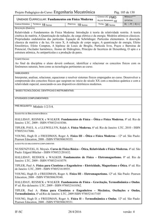 Projeto Pedagógico do Curso: Engenharia Mecatrônica Pág. 105 de 130
IF-SC 28/4/2016 versão: 4
UNIDADE CURRICULAR: Fundamentos em Física Moderna
CÓDIGO UC: FMO
AULAS SEMANAIS: 02
MÓDULO****
OPTATIVA
CARGA HORÁRIA TEÓRICA: 18 horas PRÁTICA: 18 horas TOTAL: 36 horas B ( ) P( ) E( X )
DESCRIÇÃO (EMENTA):
Relatividade e Fundamentos da Física Moderna: Introdução à teoria da relatividade restrita. A teoria
cinética da matéria. A Quantização da radiação, da carga elétrica e da energia. Modelos atômicos clássicos.
Propriedades ondulatórias das partículas. Equação de Schrödinger. Partículas elementares. A descrição
clássica da matéria e da luz, Os raios X, A radiação de corpo negro, A quantização de energia, Efeito
fotoelétrico, Efeito Compton, A hipótese de Louis de Broglie, Partícula livre, Poços e Barreiras de
Potencial, Oscilador harmônico, Átomo de Hidrogênio, Princípio de Incerteza de Heisenberg, O spin e a
estrutura atômica, As antipartículas e a produção de pares.
COMPETÊNCIAS:
Ao final da disciplina o aluno deverá conhecer, identificar e relacionar os conceitos físicos com os
fenômenos naturais, bem como as tecnologias pertinentes ao curso.
HABILIDADES:
Interpretar, analisar, relacionar, equacionar e resolver sistemas físicos empregados ao curso. Desenvolver a
compreensão dos conceitos físicos que surgiram no início do século XX com a mecânica quântica e com a
relatividade especial, associando-os aos dispositivos eletrônicos modernos.
BASES TECNOLÓGICAS, CIENTÍFICAS E INSTRUMENTAIS:
ATIVIDADES COMPLEMENTARES:
PRÉ-REQUISITO: Módulo 1/2/3/4.
SUGESTÃO DE BIBLIOGRAFIA BÁSICA:
HALLIDAY, RESNICK e WALKER. Fundamentos de Física – Ótica e Física Moderna. 8ª ed. Rio de
Janeiro: LTC, 2009 - ISBN 9788521618386.
TIPLER, PAUL A. e LLEWELLYN, Ralph A. Física Moderna. 6ª ed. Rio de Janeiro: LTC, 2010 - ISBN
9788521617686.
YOUNG, Hugh D. e FREEDMAN, Roger A. Física III – Ótica e Física Moderna - 12ª ed. São Paulo:
Pearson Education, 2008 - ISBN 9788588639355.
SUGESTÃO DE BIBLIOGRAFIA COMPLEMENTAR:
NUSSENZVEIG, H. Moysés. Curso de Física Básica – Ótica, Relatividade e Física Moderna. 4ª ed. São
Paulo: Edgard Blücher - ISBN 9788521201632.
HALLIDAY, RESNICK e WALKER. Fundamentos de Física – Eletromagnetismo. 8ª ed. Rio de
Janeiro: LTC, 2009 - ISBN 9788521618379.
TIPLER, Paul A. Física para Cientistas e Engenheiros - Eletricidade, Magnetismo e Ótica. 6ª ed. Rio
de Janeiro: LTC, 2009 - ISBN 9788521618935.
YOUNG, Hugh D. e FREEDMAN, Roger A. Física III – Eletromagnetismo. 12ª ed. São Paulo: Pearson
Education, 2008 - ISBN 9788588639348.
HALLIDAY, RESNICK e WALKER. Fundamentos de Física - Gravitação, Termodinâmica e Ondas.
8ª ed. Rio deJaneiro: LTC, 2009 - ISBN 9788521618362.
TIPLER, Paul A. Física para Cientistas e Engenheiros - Mecânica, Oscilações e Ondas,
Termodinâmica. 6ª ed.Rio de Janeiro: LTC, 2009 ISBN 9788521617105
YOUNG, Hugh D. e FREEDMAN, Roger A. Física II – Termodinâmica e Ondas. 12ª ed. São Paulo:
Pearson Education, 2008 - ISBN 9788588639331.
 