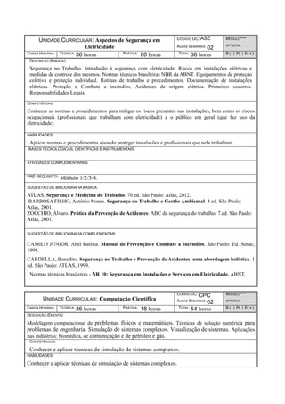 UNIDADE CURRICULAR: Aspectos de Segurança em
Eletricidade
CÓDIGO UC: ASE
AULAS SEMANAIS: 02
MÓDULO****
OPTATIVA
CARGA HORÁRIA TEÓRICA: 36 horas PRÁTICA: 00 horas TOTAL: 36 horas B ( ) P( ) E( X )
DESCRIÇÃO (EMENTA):
Segurança no Trabalho. Introdução à segurança com eletricidade. Riscos em instalações elétricas e
medidas de controle dos mesmos. Normas técnicas brasileiras NBR da ABNT. Equipamentos de proteção
coletiva e proteção individual. Rotinas de trabalho e procedimentos. Documentação de instalações
elétricas. Proteção e Combate a incêndios. Acidentes de origem elétrica. Primeiros socorros.
Responsabilidades Legais.
COMPETÊNCIAS:
Conhecer as normas e procedimentos para mitigar os riscos presentes nas instalações, bem como os riscos
ocupacionais (profissionais que trabalham com eletricidade) e o público em geral (que faz uso da
eletricidade).
HABILIDADES:
Aplicar normas e procedimentos visando proteger instalações e profissionais que nela trabalham.
BASES TECNOLÓGICAS, CIENTÍFICAS E INSTRUMENTAIS:
ATIVIDADES COMPLEMENTARES:
PRÉ-REQUISITO: Módulo 1/2/3/4.
SUGESTÃO DE BIBLIOGRAFIA BÁSICA:
ATLAS. Segurança e Medicina do Trabalho. 70 ed. São Paulo: Atlas, 2012.
BARBOSA FILHO, Antônio Nunes. Segurança do Trabalho e Gestão Ambiental. 4 ed. São Paulo:
Atlas, 2001.
ZOCCHIO, Álvaro. Prática da Prevenção de Acidentes: ABC da segurança do trabalho. 7.ed. São Paulo:
Atlas, 2001.
SUGESTÃO DE BIBLIOGRAFIA COMPLEMENTAR:
CAMILO JÚNIOR, Abel Batista. Manual de Prevenção e Combate a Incêndios. São Paulo: Ed. Senac,
1998.
CARDELLA, Benedito. Segurança no Trabalho e Prevenção de Acidentes: uma abordagem holística. 1
ed. São Paulo: ATLAS, 1999.
Normas técnicas brasileiras - NR 10: Segurança em Instalações e Serviços em Eletricidade. ABNT.
UNIDADE CURRICULAR: Computação Científica
CÓDIGO UC: CPC
AULAS SEMANAIS: 02
MÓDULO****
OPTATIVA
CARGA HORÁRIA TEÓRICA: 36 horas PRÁTICA: 18 horas TOTAL: 54 horas B ( ) P( ) E( X )
DESCRIÇÃO (EMENTA):
Modelagem computacional de problemas físicos e matemáticos. Técnicas de solução numérica para
problemas de engenharia. Simulação de sistemas complexos. Visualização de sistemas. Aplicações
nas indústrias: biomédica, de comunicação e de petróleo e gás.
COMPETÊNCIAS:
Conhecer e aplicar técnicas de simulação de sistemas complexos.
HABILIDADES:
Conhecer e aplicar técnicas de simulação de sistemas complexos.
 