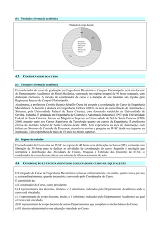 (b) Titulação e formação acadêmica
0%0%0%0%
29%
71%
Titulação do corpo docente
Graduado
Especialista
Mestrando
Mestre
Doutorando
Doutor
4.3 COORDENADOR DO CURSO
(a) Titulação e formação acadêmica
O coordenador do curso de graduação em Engenharia Mecatrônica, Campus Florianópolis, será um docente
do Departamento Acadêmico de Metal-Mecânica, contratado em regime integral de 40 horas semanais, com
dedicação exclusiva. A eleição do coordenador de curso e a duração de seu mandato são regidas pelo
Regimento Interno do Campus Florianópolis.
Atualmente, a professora Cynthia Beatriz Scheffer Dutra irá assumir a coordenação do Curso de Engenharia
Mecatrônica. A docente é doutora em Engenharia Elétrica (2003), na área de concentração de Automação e
Sistemas, pela Universidade Federal de Santa Catarina, com doutorado sanduíche na Universidade de
Sevilha, Espanha. É graduada em Engenharia de Controle e Automação Industrial (1997) pela Universidade
Federal de Santa Catarina. Iniciou no Magistério Superior na Universidade do Sul de Santa Catarina (1999-
2006) atuando tanto nos Cursos Superiores de Tecnologia quanto em cursos de Engenharia. É professora
efetiva do Instituto Federal de Santa Catarina desde 2006. Tem experiência na área de Automação, com
ênfase em Sistemas de Controle de Processos, atuando no ensino e pesquisa no IF-SC desde seu ingresso na
instituição. Tem experiência de mais de 10 anos no ensino superior.
(b) Regime de trabalho
O coordenador do Curso atua no IF-SC no regime de 40 horas com dedicação exclusiva (DE), contando com
liberação de 30 horas para se dedicar as atividades de coordenação do curso. Segundo a resolução que
normatiza a distribuição das Atividades de Ensino, Pesquisa e Extensão dos Docentes do IF-SC, o
coordenador de curso deve-se alocar um mínimo de 4 horas semanais de aula.
4.4 COMPOSIÇÃO E FUNCIONAMENTO DO COLEGIADO DE CURSO OU EQUIVALENTE
O Colegiado do Curso de Engenharia Mecatrônica reúne-se ordinariamente, em média, quatro vezes por ano
e, extraordinariamente, quando necessário, convocado pelo Coordenador do Curso.
É constituído de:
a) Coordenador do Curso, como presidente;
b) 4 representantes dos docentes, titulares, e 2 substitutos, indicados pelo Departamento Acadêmico onde o
curso está vinculado;
c) 1 representante do corpo discente, titular, e 1 substituto, indicados pelo Departamento Acadêmico ao qual
o Curso está vinculado;
d) 01 representante de corpo docente de outros Departamentos que compõem o núcleo básico do Curso;
e) 01 técnico-administrativo em educação vinculado ao Curso.
 