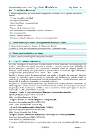 Projeto Pedagógico do Curso: Engenharia Mecatrônica Pág. 113 de 130
IF-SC 28/4/2016 versão: 4
4.6 CONDIÇÕES DE TRABALHO
A maioria dos professores que atua no Curso de Engenharia Mecatrônica tem as seguintes condições de
trabalho:
- 01 mesa com cadeira individual;
- 01 computador atualizado;
- Acesso simplificado a impressora laser;
- Acesso a scanner;
- Acesso a sala de reuniões do Curso;
- Uma biblioteca setorial para pesquisa em livros e periódicos;
- Uma pequena cozinha;
- Acesso a banheiros próximos;
- Laboratórios dedicados à pesquisa e desenvolvimento de protótipos.
(a) Número de alunos por docente e alunos por turma em disciplina teórica
O Número de alunos médio por docente é de 10 alunos por docente.
O número de alunos previstos por unidade curricular teórica é de 40 matriculados.
(b) Número médio de disciplinas por docente
O número médio de disciplinas por docente é de 03 disciplinas.
4.7 PESQUISA E PRODUÇÃO CIENTÍFICA
De acordo com as políticas institucionais, o desenvolvimento do ensino deverá estar vinculado à pesquisa e à
extensão, constituindo um sistema indissociável. Portanto, a iniciação científica como fomentador da
pesquisa tecnológica e acadêmica será desenvolvida e estimulada dentro das condições próprias da
instituição (editais internos), tanto quanto através de ações de captação de recursos em órgãos fomentadores,
como por exemplo, participação em editais FAPESC, CNPq e CAPES.
Também, o desenvolvimento de pesquisa aplicada para atender as demandas das empresas e indústrias
regionais será estimulado, onde os acordos de cooperação entre escola/empresa poderão fornecer as
condições de execução dos referidos projetos. Dentro desta mesma lógica, a extensão universitária poderá ser
desenvolvida de acordo com as demandas e oportunidades existentes.
Esta prática já é uma realidade do departamento, cujos docentes tendo sido frequentemente contemplados em
editais de pesquisa internos e externos, e os discentes desenvolvem atividade de pesquisa junto aos alunos de
pós-graduação. Cabe ressaltar que o DAMM, na área de Mecatrônica, mantêm quatro grupos de pesquisa
credenciados no CNPq, fortemente ativos, a saber:
- Grupo de Pesquisa de Desenvolvimento de Máquinas Automáticas Especiais (GD+)
dgp.cnpq.br/dgp/espelhogrupo/1257631206780071
Líder: Nelso Gauze Bonacorso, Dr. Eng.
- Grupo de Pesquisa de Controle e Supervisão Inteligente (CSI)
dgp.cnpq.br/dgp/espelhogrupo/3289968025327280
Líder: Cynthia Beatriz Scheffer Dutra, Dr. Eng.
- Grupo de Sistemas Embarcados e Distribuídos (NERsD)
dgp.cnpq.br/dgp/espelhogrupo/1298505068653965
Líder: Roberto Alexandre Dias, Dr. Eng.
- Grupo de pesquisa em Processos de Fabricação e Tecnologia dos Materiais (PFBMAT)
dgp.cnpq.br/dgp/espelhogrupo/5443029853880306
Líder: Aurelio da Costa Sabino Netto
A produção científica dos professores comprometidos com o curso pode ser analisada pela tabela a seguir.
 
