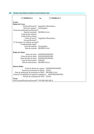 1.8 DADOS PARA PREENCHIMENTO DO CERTIFICADO
MODELO 1 ou MODELO 2
Frente:
Dados do Curso
Titulo profissional*: Engenheiro Mecatrônico
Nome do campus*: Florianópolis
Nome da qualificação profissional*:
Data de conclusão: DD/MM/AAAA
Carga horária número:
Carga horária extenso:
Nome do curso*: Engenharia Mecatrônica
Área profissional*:
Nº de registro no cadastro nacional*:
Fundamentação legal*:
Local de emissão: Florianópolis
Data de emissão: DD/MM/AAAA
Dados do Aluno
Nome do aluno: NONONONONONO
Nome do pai do aluno: NONONONONONO
Nome da mãe do aluno: NONONONONONO
Local de Nascimento: CIDADE
Data de Nascimento: DD/MM/AAAA
Outros Dados
Nome do diretor do campus: NONONONONONO
Portaria de nomeação do diretor: XXXX
Data de publicação da nomeação no DOU: DD/MM/AAAA
Nome do coordenador de registros acadêmicos: NONONONONONO
Portaria de nomeação do CRA: XXXX
Verso:
Perfil de qualificação profissional**: BLABLABLABLA
 
