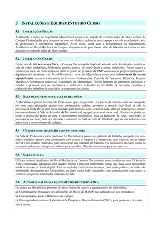 5 INSTALAÇÕES E EQUIPAMENTOS DO CURSO
5.1 INSTALAÇÕES FÍSICAS
Atualmente o curso de Engenharia Mecatrônica conta com metade do terceiro andar do bloco central do
Campus Florianópolis para desenvolver suas atividades, incluindo neste espaço a sala de coordenação, sala
de professores e laboratórios específicos. Além disto, conta com a infraestrutura do Departamento
Acadêmico de Metal-Mecânica do Campus, disponíveis no piso térreo, além de laboratórios e salas de aula
alocados no segundo andar do bloco central.
5.2 INSTALAÇÕES GERAIS
Em termos de infraestrutura física, o Campus Florianópolis dispõe de salas de aula climatizadas, auditório,
sala de vídeo conferência, biblioteca, cantina, espaço de convivência e outras instalações. Possui acesso a
Internet por meio de fibras ópticas a partir de ponto de presença da RNP localizado na própria instituição. O
departamento Acadêmico de Metal-Mecânica – área de Mecatrônica conta com laboratórios de ensino
especializados, como o Laboratório de Sistemas Embarcados, Controle de Processos, Robótica, Projetos
Mecânicos, Informática Industrial, Automação da Manufatura. Dispõe também de ambientes dedicados a
estudos e pesquisa para os professores e ambientes dedicados às atividades de iniciação científica e
realização dos trabalhos de conclusão de curso para os alunos.
5.3 SALA DE PROFESSORES E SALA DE REUNIÕES
A Mecatrônica possui uma Sala de Professores, que compreende 16 espaços de trabalho, cada um composto
por uma mesa retangular grande com computador, cadeira, gaveteiro e armário individual. A sala de
professores ainda abriga uma mesa redondas para reuniões com 4 cadeira cada, além de impressora e scanner
para uso coletivo. A Sala de Reuniões da Mecatrônica é equipada com uma mesa oval, 10 cadeiras giratórias,
tendo a disposição ponto de rede e equipamento multimídia. Para as Reuniões de Área, com todos os
professores do curso, pode ser utilizado o ambiente da Sala de Aula do Mestrado, por ser um ambiente com
maior área e maior número de cadeiras.
5.4 GABINETES DE TRABALHO PARA PROFESSORES
Na Sala de Professores, cada professor da Mecatrônica possui um gabinete de trabalho composto por uma
mesa retangular grande com computador com acesso a internet e à impressora, uma cadeira, um gaveteiro
móvel e um armário individual para armazenar seu material de trabalho. Os professores dispõem ainda de
uma mesa redondas (com quatro cadeira) para reuniões, além de um scanner para uso coletivo.
5.5 SALAS DE AULA
O Departamento Acadêmico de Metal-Mecânica do Campus Florianópolis conta atualmente com 15 Salas de
Aula climatizadas, equipadas com quadro branco e projetor multimídia, sendo que duas salas apresentam
ainda o recurso de lousa digital. Para as unidades curriculares técnicas, com aulas práticas, as aulas são
ministradas diretamente nos laboratórios, os quais estão todos equipados com computadores com acesso a
Internet e projetores multimídia instalados no teto.
5.6 ACESSO DOS ALUNOS A EQUIPAMENTOS DE INFORMÁTICA
Os alunos da Mecatrônica possuem diversas formas de acesso a equipamentos de informática:
a) 4 computadores instalados no Laboratório de Meios do DAMM são dedicados ao uso extraclasse;
b) 4 computadores junto a Biblioteca do Campus;
c) 10 computadores junto ao Laboratório de Pesquisa e Desenvolvimento (P&D), para pesquisa e extensão.
Entre outros.
 