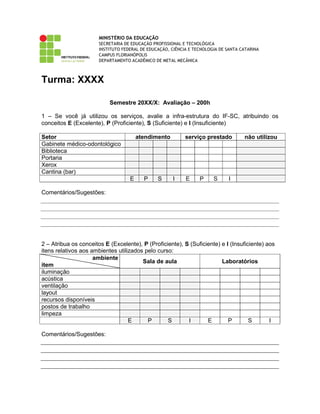 MINISTÉRIO DA EDUCAÇÃO
SECRETARIA DE EDUCAÇÃO PROFISSIONAL E TECNOLÓGICA
INSTITUTO FEDERAL DE EDUCAÇÃO, CIÊNCIA E TECNOLOGIA DE SANTA CATARINA
CAMPUS FLORIANÓPOLIS
DEPARTAMENTO ACADÊMICO DE METAL MECÂNICA
Turma: XXXX
Semestre 20XX/X: Avaliação – 200h
1 – Se você já utilizou os serviços, avalie a infra-estrutura do IF-SC, atribuindo os
conceitos E (Excelente), P (Proficiente), S (Suficiente) e I (Insuficiente)
Setor atendimento serviço prestado não utilizou
Gabinete médico-odontológico
Biblioteca
Portaria
Xerox
Cantina (bar)
E P S I E P S I
Comentários/Sugestões:
2 – Atribua os conceitos E (Excelente), P (Proficiente), S (Suficiente) e I (Insuficiente) aos
itens relativos aos ambientes utilizados pelo curso:
ambiente
item
Sala de aula Laboratórios
iluminação
acústica
ventilação
layout
recursos disponíveis
postos de trabalho
limpeza
E P S I E P S I
Comentários/Sugestões:
 