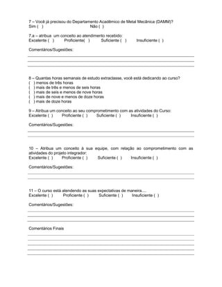 7 – Você já precisou do Departamento Acadêmico de Metal Mecânica (DAMM)?
Sim ( ) Não ( )
7.a – atribua um conceito ao atendimento recebido:
Excelente ( ) Proficiente( ) Suficiente ( ) Insuficiente ( )
Comentários/Sugestões:
8 – Quantas horas semanais de estudo extraclasse, você está dedicando ao curso?
( ) menos de três horas
( ) mais de três e menos de seis horas
( ) mais de seis e menos de nove horas
( ) mais de nove e menos de doze horas
( ) mais de doze horas
9 – Atribua um conceito ao seu comprometimento com as atividades do Curso:
Excelente ( ) Proficiente ( ) Suficiente ( ) Insuficiente ( )
Comentários/Sugestões:
10 – Atribua um conceito à sua equipe, com relação ao comprometimento com as
atividades do projeto integrador:
Excelente ( ) Proficiente ( ) Suficiente ( ) Insuficiente ( )
Comentários/Sugestões:
11 – O curso está atendendo as suas expectativas de maneira....
Excelente ( ) Proficiente ( ) Suficiente ( ) Insuficiente ( )
Comentários/Sugestões:
Comentários Finais
 