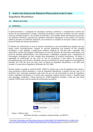 2 ASPECTOS GERAIS DO PROJETO PEDAGÓGICO DO CURSO
Engenharia Mecatrônica
2.1 PERFIL DO CURSO
(a) Justificativa:
O desenvolvimento e a integração de tecnologias mecânicas, eletrônicas e computacionais ocorrido nos
últimos 20 anos potencializou a criação e otimização de produtos e processos inovadores nos mais variados
ramos da atividade produtiva e do cotidiano do indivíduo e da sociedade. Desde eletrodomésticos presentes
em ambientes domésticos, passando por aparelhos sofisticados empregados na área médica, até sistemas
robóticos presentes em ambientes industriais, são incontáveis os exemplos de inovações criadas a partir do
desenvolvimento de sistemas mecatrônicos.
O domínio do conhecimento na área de sistemas mecatrônicos é uma necessidade para qualquer país que
deseje evoluir tecnologicamente, competir no mercado globalizado com produtos de alto conteúdo
tecnológico e valor agregado, e proporcionar melhores condições de vida para toda a sociedade. Para
desenvolver sistemas que integram conhecimentos de áreas tão distintas são necessários profissionais com
perfil de formação multidisciplinar, com conhecimentos e habilidades avançados para o atendimento de
necessidades tecnológicas nas mais variadas áreas demandantes de soluções mecatrônicas. No Brasil, a
quantidade de profissionais de alto nível na área de mecatrônica é bem abaixo da necessidade,
principalmente por causa da baixa velocidade com que as instituições de ensino reagiram às necessidades do
mercado. Em 1995 não havia um único curso no Brasil em Engenharia Mecatrônica, e em 2005 eram
somente 12 cursos [Inova Engenharia, Publicação da CNI, 2006].
Recente matéria veiculada no Jornal da Globo1
(08/02/11) afirmou que a área de engenharia mais carente e
mais procurada no Brasil atualmente é a área de Engenharia Mecatrônica. A matéria cita que, entre as 10
profissões mais valorizadas atualmente nada menos do que oito são relacionadas às áreas de engenharia,
sendo a engenharia mecatrônica a 2ª carreira mais valorizada, conforme mostra a Figura 1. Segundo ainda
esta reportagem, atualmente o Brasil necessita de 70.000 engenheiros formados a cada ano, mas forma
somente 38.000, pouco mais da metade dos profissionais necessários.
Figura 1: Matéria sobre
profissões do futuro, veiculada no Jornal do Globo, em 08/02/11.
1
Fonte:http://video.globo.com/Videos/Player/Noticias/0,,GIM1430989-7823-PROFISSOES+NA+AREA+DE+
EXATAS+ESTAO+ENTRE+AS+MAIS+REQUISITADAS+NO+BRASIL,00.html, acessada em 05/07/2011.
 