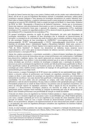 Projeto Pedagógico do Curso: Engenharia Mecatrônica Pág. 11 de 130
IF-SC 28/4/2016 versão: 4
O estado de Santa Catarina não foge a esse cenário. Embora sendo um dos estados mais industrializados do
Brasil, não há um só curso de Engenharia Mecatrônica ofertado à comunidade catarinense, embora dados
econômicos regionais indiquem a forte presença de tecnologias mecatrônicas no cenário industrial local.
Entre todos os estados brasileiros, a indústria catarinense possui a maior proporção de plantas automatizadas,
situando-se em torno de 50% (PAER/99). Entre os estados da região sul do Brasil, é o maior índice. Relatório
da FIESC de 2004 - Desempenho e Perspectivas da Indústria Catarinense - mostra que os investimentos
futuros das empresas estão prioritariamente direcionados ao setor de mecatrônica industrial. Os principais
destinos desses investimentos foram para a aquisição de máquinas e equipamentos (15%), atualização
tecnológica (13%), aumento da capacidade produtiva (10%), desenvolvimento de produtos (8%), ampliação
das instalações (8%) e lançamento de novos produtos (7%).
Os parques tecnológicos presentes na região da grande Florianópolis são outro polo demandante de
tecnologias mecatrônicas. As empresas de base tecnológica têm se destacado no desenvolvimento de
inovações e as perspectivas de crescimento são muito favoráveis para os arranjos produtivos locais na área
de alta tecnologia. Empresa de base tecnológica da ANPROTEC2
(www.anprotec.org.br), SENAI/SC3
(www.sc.senai.br), ACATE4
(www.acate.com.br) e CELTA5
(www.celta.org.br) desenvolvem ou estão
inseridas em atividades direta e indiretamente ligadas à Mecatrônica Industrial. Ainda neste contexto a
grande Florianópolis conta com o Projeto Sapiens (www.sapiens.org.br) que tem como objetivo tornar-se o
“Vale do Silício brasileiro”. O Sapiens visa desenvolver as indústrias locais, propiciar novos
empreendimentos, servir como apoio no desenvolvimento da indústria nacional e promover a pesquisa, o
desenvolvimento e a inovação (P D & I).
Apesar dos cenários promissores, o crescimento sustentado e o desenvolvimento tecnológico dos parques
produtivos não irão ocorrer de forma plena sem que existam profissionais com conhecimentos e habilidades
para desenvolver, implantar, operar e dar suporte operacional aos sistemas automatizados existentes e que
serão implementados. Essa carência é uma necessidade estrutural que já se sente na indústria nacional. Em
muitas atividades que envolvem o domínio de tecnologias avançadas para a automação de produtos e
processos já ocorre a contratação de engenheiros do exterior, por falta de profissionais qualificados no Brasil.
Esta injustificada carência de profissionais brasileiros precisa ser alterada ou, além de importadores de
tecnologia que somos, também seremos exportadores de empregos de alta qualificação, com consequências
potencialmente graves no campo social.
Neste contexto, o campus Florianópolis do IF-SC possui uma condição de rara oportunidade para ajudar a
alterar a crescente carência de profissionais com formação em engenharia mecatrônica. Desde 2002, o
campus já oferta o curso superior de tecnologia em mecatrônica industrial, possuindo uma infraestrutura
laboratorial de excelência e um corpo docente bem qualificado e multidisciplinar, com práticas pedagógicas
consolidadas. Um novo prédio está em construção no campus, onde estão reservados espaços para
laboratórios e salas de aula de mecatrônica. Ou seja, todas as condições estão apropriadas para que o Campus
Florianópolis proporcione ao estado de Santa Catarina o seu primeiro curso de engenharia mecatrônica, um
marco na educação superior de engenharia catarinense. Dada a ligação da área de mecatrônica com a
inovação e o desenvolvimento tecnológico, projeta-se um horizonte de tempo de oferta do curso
praticamente perene. Enquanto forem mantidas as condições de demandas pelo setor de alta tecnologia no
Brasil, serão formados profissionais com possibilidade de inserção no mundo do trabalho.
A decisão em ofertar cursos de engenharia nos Institutos Federais prende-se a alguns aspectos estratégicos,
considerando-se o momento singular por que passa o país e as possibilidades que a Rede Federal apresenta,
com vistas a atender à demanda por novos (as) engenheiros (as) oriunda das atuais demandas sociais do
mercado de trabalho. Tendo em vista a recente retomada do desenvolvimento econômico verificado no
Brasil, em sua persistência, obrigará a um redimensionamento do setor educacional para atender o mercado
e, em particular, dos cursos de engenharia (Princípios norteadores das engenharias nos Institutos Federais.
MEC-SETEC, 2009).
Assim, no atual momento econômico das nações emergentes, é imperativa a formação de profissionais na
área de engenharia. O Brasil juntamente com a Rússia, Índia, China e agora a África do Sul formam o grupo
2
Associação Nacional de Entidades Promotoras de Empreendimentos Inovadores
3
Serviço Nacional de Aprendizagem Industrial de Santa Catarina
4
Associação Catarinense de Empresas de Tecnologia
5
Centro Empresarial para Laboração de Tecnologias Avançadas
 