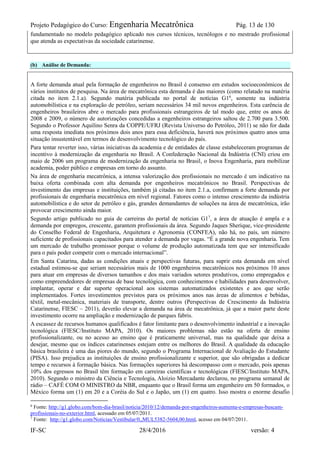 Projeto Pedagógico do Curso: Engenharia Mecatrônica Pág. 13 de 130
IF-SC 28/4/2016 versão: 4
fundamentado no modelo pedagógico aplicado nos cursos técnicos, tecnólogos e no mestrado profissional
que atenda as expectativas da sociedade catarinense.
(b) Análise de Demanda:
A forte demanda atual pela formação de engenheiros no Brasil é consenso em estudos socioeconômicos de
vários institutos de pesquisa. Na área de mecatrônica esta demanda é das maiores (como relatado na matéria
citada no item 2.1.a). Segundo matéria publicada no portal de notícias G16
, somente na indústria
automobilística e na exploração de petróleo, seriam necessários 34 mil novos engenheiros. Esta carência de
engenheiros brasileiros abre o mercado para profissionais estrangeiros de tal modo que, entre os anos de
2008 e 2009, o número de autorizações concedidas a engenheiros estrangeiros saltou de 2.700 para 3.500.
Segundo o Professor Aquilino Senra da COPPE/UFRJ (Revista Universo do Petróleo, 2011) se não for dada
uma resposta imediata nos próximos dois anos para essa deficiência, haverá nos próximos quatro anos uma
situação insustentável em termos de desenvolvimento tecnológico do país.
Para tentar reverter isso, várias iniciativas da academia e de entidades de classe estabeleceram programas de
incentivo à modernização da engenharia no Brasil. A Confederação Nacional da Indústria (CNI) criou em
maio de 2006 um programa de modernização da engenharia no Brasil, o Inova Engenharia, para mobilizar
academia, poder público e empresas em torno do assunto.
Na área de engenharia mecatrônica, a intensa valorização dos profissionais no mercado é um indicativo na
baixa oferta combinada com alta demanda por engenheiros mecatrônicos no Brasil. Perspectivas de
investimento das empresas e instituições, também já citadas no item 2.1.a, confirmam a forte demanda por
profissionais de engenharia mecatrônica em nível regional. Fatores como o intenso crescimento da indústria
automobilística e do setor de petróleo e gás, grandes demandantes de soluções na área de mecatrônica, irão
provocar crescimento ainda maior.
Segundo artigo publicado no guia de carreiras do portal de notícias G17
, a área de atuação é ampla e a
demanda por empregos, crescente, garantem profissionais da área. Segundo Jaques Sherique, vice-presidente
do Conselho Federal de Engenharia, Arquitetura e Agronomia (CONFEA), não há, no país, um número
suficiente de profissionais capacitados para atender a demanda por vagas. “É a grande nova engenharia. Tem
um mercado de trabalho promissor porque o volume de produção automatizada tem que ser intensificado
para o país poder competir com o mercado internacional”.
Em Santa Catarina, dadas as condições atuais e perspectivas futuras, para suprir esta demanda em nível
estadual estimou-se que seriam necessários mais de 1000 engenheiros mecatrônicos nos próximos 10 anos
para atuar em empresas de diversos tamanhos e dos mais variados setores produtivos, como empregados e
como empreendedores de empresas de base tecnológica, com conhecimentos e habilidades para desenvolver,
implantar, operar e dar suporte operacional aos sistemas automatizados existentes e aos que serão
implementados. Fortes investimentos previstos para os próximos anos nas áreas de alimentos e bebidas,
têxtil, metal-mecânica, materiais de transporte, dentre outros (Perspectivas de Crescimento da Indústria
Catarinense, FIESC – 2011), deverão elevar a demanda na área de mecatrônica, já que a maior parte deste
investimento ocorre na ampliação e modernização de parques fabris.
A escassez de recursos humanos qualificados é fator limitante para o desenvolvimento industrial e a inovação
tecnológica (FIESC/Instituto MAPA, 2010). Os maiores problemas não estão na oferta de ensino
profissionalizante, ou no acesso ao ensino que é praticamente universal, mas na qualidade que deixa a
desejar, mesmo que os índices catarinenses estejam entre os melhores do Brasil. A qualidade da educação
básica brasileira é uma das piores do mundo, segundo o Programa Internacional de Avaliação do Estudante
(PISA). Isso prejudica as instituições de ensino profissionalizante e superior, que são obrigadas a dedicar
tempo e recursos à formação básica. Nas formações superiores há descompasso com o mercado, pois apenas
10% dos egressos no Brasil têm formação em carreiras científicas e tecnológicas (FIESC/Instituto MAPA,
2010). Segundo o ministro da Ciência e Tecnologia, Aloizio Mercadante declarou, no programa semanal de
rádio – CAFÉ COM O MINISTRO da NBR, enquanto que o Brasil forma um engenheiro em 50 formados, o
México forma um (1) em 20 e a Coréia do Sul e o Japão, um (1) em quatro. Isso mostra o enorme desafio
6
Fonte: http://g1.globo.com/bom-dia-brasil/noticia/2010/12/demanda-por-engenheiros-aumenta-e-empresas-buscam-
profissionais-no-exterior.html, acessado em 05/07/2011.
7
Fonte: http://g1.globo.com/Noticias/Vestibular/0,,MUL5382-5604,00.html, acesso em 04/07/2011.
 
