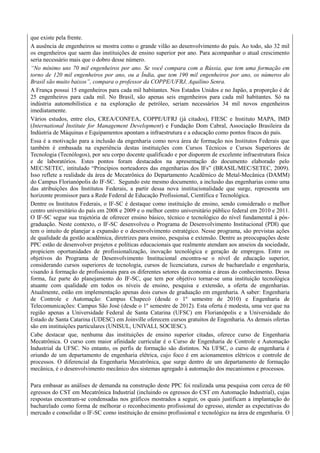 que existe pela frente.
A ausência de engenheiros se mostra como o grande vilão ao desenvolvimento do país. Ao todo, são 32 mil
os engenheiros que saem das instituições de ensino superior por ano. Para acompanhar o atual crescimento
seria necessário mais que o dobro desse número.
“No mínimo uns 70 mil engenheiros por ano. Se você compara com a Rússia, que tem uma formação em
torno de 120 mil engenheiros por ano, ou a Índia, que tem 190 mil engenheiros por ano, os números do
Brasil são muito baixos”, compara o professor da COPPE/UFRJ, Aquilino Senra.
A França possui 15 engenheiros para cada mil habitantes. Nos Estados Unidos e no Japão, a proporção é de
25 engenheiros para cada mil. No Brasil, são apenas seis engenheiros para cada mil habitantes. Só na
indústria automobilística e na exploração de petróleo, seriam necessários 34 mil novos engenheiros
imediatamente.
Vários estudos, entre eles, CREA/CONFEA, COPPE/UFRJ (já citados), FIESC e Instituto MAPA, IMD
(International Institute for Management Development) e Fundação Dom Cabral, Associação Brasileira da
Indústria de Máquinas e Equipamentos apontam a infraestrutura e a educação como pontos fracos do país.
Essa é a motivação para a inclusão da engenharia como nova área de formação nos Institutos Federais que
também é embasada na experiência destas instituições com Cursos Técnicos e Cursos Superiores de
Tecnologia (Tecnólogos), por seu corpo docente qualificado e por disporem de excelente infraestrutura física
e de laboratórios. Estes pontos foram destacados na apresentação do documento elaborado pelo
MEC/SETEC, intitulado “Princípios norteadores das engenharias dos IFs” (BRASIL/MEC/SETEC, 2009).
Isso reflete a realidade da área de Mecatrônica do Departamento Acadêmico de Metal-Mecânica (DAMM)
do Campus Florianópolis do IF-SC. Segundo este mesmo documento, a inclusão das engenharias como uma
das atribuições dos Institutos Federais, a partir dessa nova institucionalidade que surge, representa um
horizonte promissor para a Rede Federal de Educação Profissional, Científica e Tecnológica.
Dentre os Institutos Federais, o IF-SC é destaque como instituição de ensino, sendo considerado o melhor
centro universitário do país em 2008 e 2009 e o melhor centro universitário público federal em 2010 e 2011.
O IF-SC segue sua trajetória de oferecer ensino básico, técnico e tecnológico do nível fundamental à pós-
graduação. Neste contexto, o IF-SC desenvolveu o Programa de Desenvolvimento Institucional (PDI) que
tem o intuito de planejar a expansão e o desenvolvimento estratégico. Nesse programa, são previstas ações
de qualidade da gestão acadêmica, diretrizes para ensino, pesquisa e extensão. Dentre as preocupações deste
PPC estão de desenvolver projetos e políticas educacionais que realmente atendam aos anseios da sociedade,
propiciem oportunidades de profissionalização, inovação tecnológica e geração de empregos. Entre os
objetivos do Programa de Desenvolvimento Institucional encontra-se o nível de educação superior,
considerando cursos superiores de tecnologia, cursos de licenciatura, cursos de bacharelado e engenharia,
visando à formação de profissionais para os diferentes setores da economia e áreas do conhecimento. Dessa
forma, faz parte do planejamento do IF-SC, que tem por objetivo tornar-se uma instituição tecnológica
atuante com qualidade em todos os níveis de ensino, pesquisa e extensão, a oferta de engenharias.
Atualmente, estão em implementação apenas dois cursos de graduação em engenharia. A saber: Engenharia
de Controle e Automação: Campus Chapecó (desde o 1º semestre de 2010) e Engenharia de
Telecomunicações: Campus São José (desde o 1º semestre de 2012). Esta oferta é modesta, uma vez que na
região apenas a Universidade Federal de Santa Catarina (UFSC) em Florianópolis e a Universidade do
Estado de Santa Catarina (UDESC) em Joinville oferecem cursos gratuitos de Engenharia. As demais ofertas
são em instituições particulares (UNISUL, UNIVALI, SOCIESC).
Cabe destacar que, nenhuma das instituições de ensino superior citadas, oferece curso de Engenharia
Mecatrônica. O curso com maior afinidade curricular é o Curso de Engenharia de Controle e Automação
Industrial da UFSC. No entanto, os perfis de formação são distintos. Na UFSC, o curso de engenharia é
oriundo de um departamento de engenharia elétrica, cujo foco é em acionamentos elétricos e controle de
processos. O diferencial da Engenharia Mecatrônica, que surge dentro de um departamento de formação
mecânica, é o desenvolvimento mecânico dos sistemas agregado à automação dos mecanismos e processos.
Para embasar as análises de demanda na construção deste PPC foi realizada uma pesquisa com cerca de 60
egressos do CST em Mecatrônica Industrial (incluindo os egressos do CST em Automação Industrial), cujas
respostas encontram-se condensadas nos gráficos mostrados a seguir, os quais justificam a implantação do
bacharelado como forma de melhorar o reconhecimento profissional do egresso, atender as expectativas do
mercado e consolidar o IF-SC como instituição de ensino profissional e tecnológico na área de engenharia. O
 