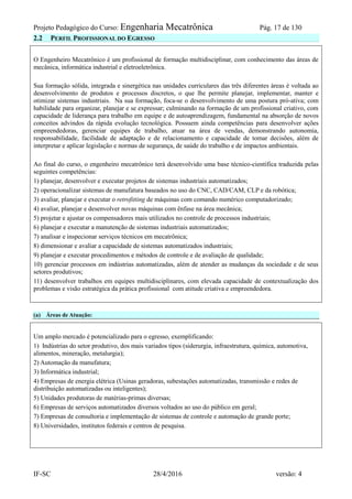 Projeto Pedagógico do Curso: Engenharia Mecatrônica Pág. 17 de 130
IF-SC 28/4/2016 versão: 4
2.2 PERFIL PROFISSIONAL DO EGRESSO
O Engenheiro Mecatrônico é um profissional de formação multidisciplinar, com conhecimento das áreas de
mecânica, informática industrial e eletroeletrônica.
Sua formação sólida, integrada e sinergética nas unidades curriculares das três diferentes áreas é voltada ao
desenvolvimento de produtos e processos discretos, o que lhe permite planejar, implementar, manter e
otimizar sistemas industriais. Na sua formação, foca-se o desenvolvimento de uma postura pró-ativa; com
habilidade para organizar, planejar e se expressar; culminando na formação de um profissional criativo, com
capacidade de liderança para trabalho em equipe e de autoaprendizagem, fundamental na absorção de novos
conceitos advindos da rápida evolução tecnológica. Possuem ainda competências para desenvolver ações
empreendedoras, gerenciar equipes de trabalho, atuar na área de vendas, demonstrando autonomia,
responsabilidade, facilidade de adaptação e de relacionamento e capacidade de tomar decisões, além de
interpretar e aplicar legislação e normas de segurança, de saúde do trabalho e de impactos ambientais.
Ao final do curso, o engenheiro mecatrônico terá desenvolvido uma base técnico-científica traduzida pelas
seguintes competências:
1) planejar, desenvolver e executar projetos de sistemas industriais automatizados;
2) operacionalizar sistemas de manufatura baseados no uso do CNC, CAD/CAM, CLP e da robótica;
3) avaliar, planejar e executar o retrofitting de máquinas com comando numérico computadorizado;
4) avaliar, planejar e desenvolver novas máquinas com ênfase na área mecânica;
5) projetar e ajustar os compensadores mais utilizados no controle de processos industriais;
6) planejar e executar a manutenção de sistemas industriais automatizados;
7) analisar e inspecionar serviços técnicos em mecatrônica;
8) dimensionar e avaliar a capacidade de sistemas automatizados industriais;
9) planejar e executar procedimentos e métodos de controle e de avaliação de qualidade;
10) gerenciar processos em indústrias automatizadas, além de atender as mudanças da sociedade e de seus
setores produtivos;
11) desenvolver trabalhos em equipes multidisciplinares, com elevada capacidade de contextualização dos
problemas e visão estratégica da prática profissional com atitude criativa e empreendedora.
(a) Áreas de Atuação:
Um amplo mercado é potencializado para o egresso, exemplificando:
1) Indústrias do setor produtivo, dos mais variados tipos (siderurgia, infraestrutura, química, automotiva,
alimentos, mineração, metalurgia);
2) Automação da manufatura;
3) Informática industrial;
4) Empresas de energia elétrica (Usinas geradoras, subestações automatizadas, transmissão e redes de
distribuição automatizadas ou inteligentes);
5) Unidades produtoras de matérias-primas diversas;
6) Empresas de serviços automatizados diversos voltados ao uso do público em geral;
7) Empresas de consultoria e implementação de sistemas de controle e automação de grande porte;
8) Universidades, institutos federais e centros de pesquisa.
 