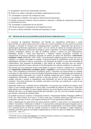 II. Acompanhar o processo de reestruturação curricular;
III. Propor e/ou validar a realização de atividades complementares do Curso;
IV. Acompanhar os processos de avaliação do Curso;
V. Acompanhar os trabalhos e dar suporte ao Núcleo Docente Estruturante;
VI. Decidir, em primeira instância, recursos referentes à matrícula, à validação de componentes curriculares
e à transferência de curso;
VII. Acompanhar o cumprimento de suas decisões;
VIII. Propor alterações no Regulamento do Colegiado do Curso;
IX. Exercer as demais atribuições conferidas pela legislação em vigor.
2.5 SISTEMA DE AVALIAÇÃO DO PROCESSO DE ENSINO E APRENDIZAGEM
A concepção da Engenharia Mecatrônica está balizada nas competências profissionais a serem
desenvolvidas, nos saberes (saber, saber fazer e saber ser) a serem construídos, por isso, possui um currículo
integrado e articulado de situações meio, pedagogicamente concebidas e organizadas para promover as
aprendizagens profissionais significativas, sendo o alvo de controle do sistema de avaliação educacional a
geração das competências profissionais tecnológicas, gerais e específicas. No contexto pedagógico do curso
construir competência significa ser capaz de mobilizar, articular e colocar em ação conhecimentos,
habilidades, atitudes e valores para desenvolver e implantar soluções tecnológicas avançadas em
automatização de processos industriais, indicando um modelo que aplica três dimensões: conhecimento,
habilidade e atitude (DURAND, 1998 e 1999) 8
. Essas dimensões englobam questões técnicas, bem como a
cognição e as atitudes relacionadas ao trabalho. O desenvolvimento de competências ocorre por meio da
aprendizagem individual e coletiva, envolvendo as três dimensões do modelo, ou seja, pela assimilação de
conhecimentos, pela integração de habilidades e pela adoção de atitudes relevantes para um contexto
organizacional específico ou para a obtenção de alto desempenho num ambiente acadêmico ou empresarial.
Para permitir que essas dimensões fossem contempladas no processo avaliativo, estabeleceu-se a avaliação
das competências profissionais tecnológicas gerais e específicas a serem desenvolvidas pelos alunos do
curso. Estas competências profissionais tecnológicas gerais e específicas são desenvolvidas nas unidades
curriculares de cada módulo e por meio dos Projetos Integradores podem ser integralizadas pela resolução de
um problema prático relacionado com o perfil de formação estabelecido para o módulo. A avaliação das
competências relacionadas à unidade curricular é feita pelo professor e/ou professores que orientam a
unidade curricular, e quando as competências estão distribuídas em mais de uma unidade curricular, a
avaliação é feita pelos professores das unidades curriculares envolvidas, que estabelecem, a partir de um
consenso, o conceito final.
Importante lembrar que a avaliação dar-se-á obedecendo a um processo que considera três estágios, quais
sejam: (i) uma avaliação diagnóstica ou inicial, dada a necessidade do professor de conhecer o grupo para
poder planejar suas atividades; (ii) uma avaliação formativa, que ocorre durante o processo e leva em conta a
dinâmica das aulas e as atividades desenvolvidas pelo educando e, por fim, (iii) uma avaliação cumulativa
que concebe a conclusão do resultado obtido.
O resultado do processo avaliativo é formalizado conforme o Regulamento Didático Pedagógico (RDP) do
IF-SC, por valores inteiros de 0 (zero) a 10 (dez), sendo que o resultado mínimo para aprovação em um
componente curricular é 6 (seis), com frequência mínima de 75% da carga horária estabelecida.
Após a integralização da carga horária dos quatro primeiros módulos, o aluno passa a ser matriculado por
módulo. Esta política é válida para os módulos 5 a 9, para permitir a realização do projeto integrador, pois se
pratica a integração das competências em torno de um projeto multidisciplinar. Já no último módulo, módulo
10, a matrícula precisa ser feita por unidade curricular, no sentido de contemplar o estágio obrigatório,
unidades curriculares optativas e atividades complementares (ver item 2.8), além do trabalho de conclusão de
curso (TCC – item 2.7).
8
DURAND, Thomas. Forms of incompetence. In: Fourth International Conference on Competence-Based
Management. Oslo: Norwegian School of Management, 1998.
 