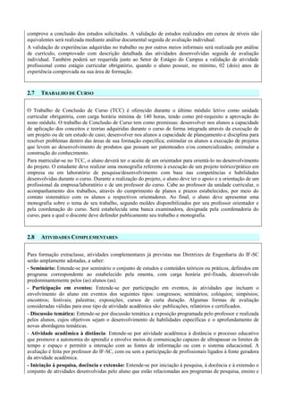 comprove a conclusão dos estudos solicitados. A validação de estudos realizados em cursos de níveis não
equivalentes será realizada mediante análise documental seguida de avaliação individual.
A validação de experiências adquiridas no trabalho ou por outros meios informais será realizada por análise
de currículo, comprovado com descrição detalhada das atividades desenvolvidas seguida de avaliação
individual. Também poderá ser requerida junto ao Setor de Estágio do Campus a validação de atividade
profissional como estágio curricular obrigatório, quando o aluno possuir, no mínimo, 02 (dois) anos de
experiência comprovada na sua área de formação.
2.7 TRABALHO DE CURSO
O Trabalho de Conclusão de Curso (TCC) é oferecido durante o último módulo letivo como unidade
curricular obrigatória, com carga horária mínima de 140 horas, tendo como pré-requisito a aprovação do
nono módulo. O trabalho de Conclusão de Curso tem como premissas: desenvolver nos alunos a capacidade
de aplicação dos conceitos e teorias adquiridas durante o curso de forma integrada através da execução de
um projeto ou de um estudo de caso; desenvolver nos alunos a capacidade de planejamento e disciplina para
resolver problemas dentro das áreas de sua formação específica; estimular os alunos a execução de projetos
que levem ao desenvolvimento de produtos que possam ser patenteados e/ou comercializados; estimular a
construção do conhecimento.
Para matricular-se no TCC, o aluno deverá ter o aceite de um orientador para orientá-lo no desenvolvimento
do projeto. O estudante deve realizar uma monografia referente à execução de um projeto teórico/prático em
empresa ou em laboratório de pesquisa/desenvolvimento com base nas competências e habilidades
desenvolvidas durante o curso. Durante a realização do projeto, o aluno deve ter o apoio e a orientação de um
profissional da empresa/laboratório e de um professor do curso. Cabe ao professor da unidade curricular, o
acompanhamento dos trabalhos, através do cumprimento de planos e prazos estabelecidos, por meio do
contato sistemático com os alunos e respectivos orientadores. Ao final, o aluno deve apresentar uma
monografia sobre o tema de seu trabalho, segundo moldes disponibilizados por seu professor orientador e
pela coordenação do curso. Será estabelecida uma banca examinadora, designada pela coordenadoria do
curso, para a qual o discente deve defender publicamente seu trabalho e monografia.
2.8 ATIVIDADES COMPLEMENTARES
Para formação extraclasse, atividades complementares já previstas nas Diretrizes de Engenharia do IF-SC
serão amplamente adotadas, a saber:
- Seminário: Entende-se por seminário o conjunto de estudos e conteúdos teóricos ou práticos, definidos em
programa correspondente ao estabelecido pela ementa, com carga horária pré-fixada, desenvolvido
predominantemente pelos (as) alunos (as).
- Participação em eventos: Entende-se por participação em eventos, às atividades que incluam o
envolvimento do aluno em eventos dos seguintes tipos: congressos; seminários; colóquios; simpósios;
encontros; festivais; palestras; exposições; cursos de curta duração. Algumas formas de avaliação
consideradas válidas para esse tipo de atividade acadêmica são: publicações, relatórios e certificados.
- Discussão temática: Entende-se por discussão temática a exposição programada pelo professor e realizada
pelos alunos, cujos objetivos sejam o desenvolvimento de habilidades específicas e o aprofundamento de
novas abordagens temáticas.
- Atividade acadêmica à distância: Entende-se por atividade acadêmica à distância o processo educativo
que promove a autonomia do aprendiz e envolve meios de comunicação capazes de ultrapassar os limites de
tempo e espaço e permitir a interação com as fontes de informação ou com o sistema educacional. A
avaliação é feita por professor do IF-SC, com ou sem a participação de profissionais ligados à fonte geradora
da atividade acadêmica.
- Iniciação à pesquisa, docência e extensão: Entende-se por iniciação à pesquisa, à docência e à extensão o
conjunto de atividades desenvolvidas pelo aluno que estão relacionadas aos programas de pesquisa, ensino e
 