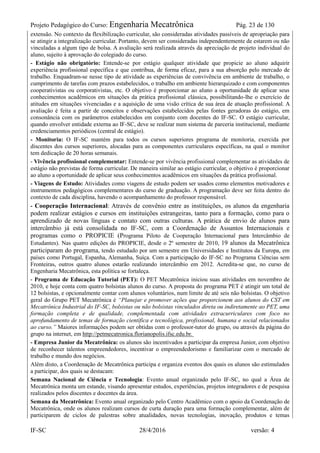 Projeto Pedagógico do Curso: Engenharia Mecatrônica Pág. 23 de 130
IF-SC 28/4/2016 versão: 4
extensão. No contexto da flexibilização curricular, são consideradas atividades passíveis de apropriação para
se atingir a integralização curricular. Portanto, devem ser consideradas independentemente de estarem ou não
vinculadas a algum tipo de bolsa. A avaliação será realizada através da apreciação de projeto individual do
aluno, sujeito à aprovação do colegiado do curso.
- Estágio não obrigatório: Entende-se por estágio qualquer atividade que propicie ao aluno adquirir
experiência profissional específica e que contribua, de forma eficaz, para a sua absorção pelo mercado de
trabalho. Enquadram-se nesse tipo de atividade as experiências de convivência em ambiente de trabalho, o
cumprimento de tarefas com prazos estabelecidos, o trabalho em ambiente hierarquizado e com componentes
cooperativistas ou corporativistas, etc. O objetivo é proporcionar ao aluno a oportunidade de aplicar seus
conhecimentos acadêmicos em situações da prática profissional clássica, possibilitando-lhe o exercício de
atitudes em situações vivenciadas e a aquisição de uma visão crítica de sua área de atuação profissional. A
avaliação é feita a partir de conceitos e observações estabelecidos pelas fontes geradoras do estágio, em
consonância com os parâmetros estabelecidos em conjunto com docentes do IF-SC. O estágio curricular,
quando envolver entidade externa ao IF-SC, deve se realizar num sistema de parceria institucional, mediante
credenciamentos periódicos (central de estágio).
- Monitoria: O IF-SC mantém para todos os cursos superiores programa de monitoria, exercida por
discentes dos cursos superiores, alocadas para as componentes curriculares específicas, na qual o monitor
tem dedicação de 20 horas semanais.
- Vivência profissional complementar: Entende-se por vivência profissional complementar as atividades de
estágio não previstas de forma curricular. De maneira similar ao estágio curricular, o objetivo é proporcionar
ao aluno a oportunidade de aplicar seus conhecimentos acadêmicos em situações da prática profissional.
- Viagens de Estudo: Atividades como viagens de estudo podem ser usados como elementos motivadores e
instrumentos pedagógicos complementares do curso de graduação. A programação deve ser feita dentro do
contexto de cada disciplina, havendo o acompanhamento do professor responsável.
- Cooperação Internacional: Através de convênio entre as instituições, os alunos da engenharia
podem realizar estágios e cursos em instituições estrangeiras, tanto para a formação, como para o
aprendizado de novas línguas e contato com outras culturas. A prática de envio de alunos para
intercâmbio já está consolidada no IF-SC, com a Coordenação de Assuntos Internacionais e
programas como o PROPICIE (Programa Piloto de Cooperação Internacional para Intercâmbio de
Estudantes). Nas quatro edições do PROPICIE, desde o 2º semestre de 2010, 19 alunos da Mecatrônica
participaram do programa, tendo estudado por um semestre em Universidades e Institutos da Europa, em
países como Portugal, Espanha, Alemanha, Suíça. Com a participação do IF-SC no Programa Ciências sem
Fronteiras, outros quatro alunos estarão realizando intercâmbio em 2012. Acredita-se que, no curso de
Engenharia Mecatrônica, esta política se fortaleça.
- Programa de Educação Tutorial (PET): O PET Mecatrônica iniciou suas atividades em novembro de
2010, e hoje conta com quatro bolsistas alunos do curso. A proposta do programa PET é atingir um total de
12 bolsistas, e opcionalmente contar com alunos voluntários, num limite de até seis não bolsistas. O objetivo
geral do Grupo PET Mecatrônica é “Planejar e promover ações que proporcionem aos alunos do CST em
Mecatrônica Industrial do IF-SC, bolsistas ou não bolsistas vinculados direta ou indiretamente ao PET, uma
formação completa e de qualidade, complementada com atividades extracurriculares com foco no
aprofundamento de temas de formação científica e tecnológica, profissional, humana e social relacionados
ao curso.” Maiores informações podem ser obtidas com o professor-tutor do grupo, ou através da página do
grupo na internet, em http://petmecatronica.florianopolis.ifsc.edu.br.
- Empresa Junior da Mecatrônica: os alunos são incentivados a participar da empresa Junior, com objetivo
de reconhecer talentos empreendedores, incentivar o empreendedorismo e familiarizar com o mercado de
trabalho e mundo dos negócios.
Além disto, a Coordenação de Mecatrônica participa e organiza eventos dos quais os alunos são estimulados
a participar, dos quais se destacam:
Semana Nacional de Ciência e Tecnologia: Evento anual organizado pelo IF-SC, no qual a Área de
Mecatrônica monta um estande, visando apresentar estudos, experiências, projetos integradores e de pesquisa
realizados pelos discentes e docentes da área.
Semana da Mecatrônica: Evento anual organizado pelo Centro Acadêmico com o apoio da Coordenação de
Mecatrônica, onde os alunos realizam cursos de curta duração para uma formação complementar, além de
participarem de ciclos de palestras sobre atualidades, novas tecnologias, inovação, produtos e temas
 