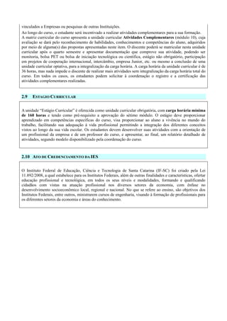 vinculados a Empresas ou pesquisas de outras Instituições.
Ao longo do curso, o estudante será incentivado a realizar atividades complementares para a sua formação.
A matriz curricular do curso apresenta a unidade curricular Atividades Complementares (módulo 10), cuja
avaliação se dará pelo reconhecimento de habilidades, conhecimentos e competências do aluno, adquiridos
por meio de alguma(s) das propostas apresentadas neste item. O discente poderá se matricular nesta unidade
curricular após o quarto semestre e apresentar documentação que comprove sua atividade, podendo ser
monitoria, bolsa PET ou bolsa de iniciação tecnológica ou científica, estágio não obrigatório, participação
em projetos de cooperação internacional, intercâmbio, empresa Junior, etc. ou mesmo a conclusão de uma
unidade curricular optativa, para a integralização da carga horária. A carga horária da unidade curricular é de
36 horas, mas nada impede o discente de realizar mais atividades sem integralização da carga horária total do
curso. Em todos os casos, os estudantes podem solicitar à coordenação o registro e a certificação das
atividades complementares realizadas.
2.9 ESTAGIO CURRICULAR
A unidade “Estágio Curricular” é oferecida como unidade curricular obrigatória, com carga horária mínima
de 160 horas e tendo como pré-requisito a aprovação do sétimo módulo. O estágio deve proporcionar
aprendizado em competências específicas do curso, visa proporcionar ao aluno a vivência no mundo do
trabalho, facilitando sua adequação à vida profissional permitindo a integração dos diferentes conceitos
vistos ao longo da sua vida escolar. Os estudantes devem desenvolver suas atividades com a orientação de
um profissional da empresa e de um professor do curso, e apresentar, ao final, um relatório detalhado de
atividades, segundo modelo disponibilizado pela coordenação do curso.
2.10 ATO DE CREDENCIAMENTO DA IES
O Instituto Federal de Educação, Ciência e Tecnologia de Santa Catarina (IF-SC) foi criado pela Lei
11.892/2008, a qual estabelece para os Institutos Federais, além de outras finalidades e características, ofertar
educação profissional e tecnológica, em todos os seus níveis e modalidades, formando e qualificando
cidadãos com vistas na atuação profissional nos diversos setores da economia, com ênfase no
desenvolvimento socioeconômico local, regional e nacional. No que se refere ao ensino, são objetivos dos
Institutos Federais, entre outros, ministrarem cursos de engenharia, visando à formação de profissionais para
os diferentes setores da economia e áreas do conhecimento.
 