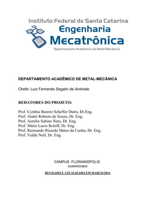 DEPARTAMENTO ACADÊMICO DE METAL-MECÂNICA
Chefe: Luiz Fernando Segalin de Andrade
REDATORES DO PROJETO:
Prof. Cynthia Beatriz Scheffer Dutra, Dr.Eng.
Prof. André Roberto de Souza, Dr. Eng.
Prof. Aurelio Sabino Neto, Dr. Eng.
Prof. Mário Lucio Roloff, Dr. Eng.
Prof. Raimundo Ricardo Matos da Cunha, Dr. Eng.
Prof. Valdir Noll, Dr. Eng.
CAMPUS FLORIANÓPOLIS
AGOSTO/2012
REVISADO E ATUALIZADO EM MARÇO/2016
 