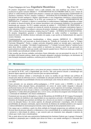 Projeto Pedagógico do Curso: Engenharia Mecatrônica Pág. 29 de 130
IF-SC 28/4/2016 versão: 4
Os projetos integradores costumam variar a cada semestre, mas sem modificar sua essência. O PI-2
acontecerá no quinto semestre (Módulo 5 - FUNDAMENTOS DA ELETROMECÂNICA) com o intuito de
aplicar os conhecimentos do módulo para projetar e construir um sistema eletromecânico fundamentado em
mecânica e eletrônica. NO PI-3, durante o módulo 6 – INTEGRAÇÃO ELETROMECÂNICA, os discentes
irão projetar circuitos analógicos e digitais, especificando os seus componentes eletrônicos e desenvolvendo
programas para microprocessadores. Já no PI-4, que acontecerá no 7º módulo – ACIONAMENTOS DE
SISTEMAS (ou 7º semestre), o objetivo é correlacionar os conhecimentos e habilidades adquiridos ao longo
do módulo no desenvolvimento de um sistema mecatrônico com acionamento hidráulico e/ou pneumático,
monitorado por sensores. No PI-5, unidade curricular do módulo 8 – CONTROLE DE PROCESSOS, as
equipes deverão projetar e construir um sistema de controle de processos, utilizando controladores lógicos e
redes industriais. O PI-6 visa conhecer o processo de projeto, instalação, operação e retrofitting de máquinas
CNC e células flexíveis de manufatura, temática base do 9º módulo – AUTOMAÇÃO DA MANUFATURA.
Os projetos integradores garantem a interdisciplinaridade de cunho científico e tecnológico, com
desenvolvimento de trabalhos técnicos realizados em equipe, o que auxilia na fundamentação dos aspectos
sociais e humanos.
Complementando esse processo interdisciplinar, o último semestre (MÓDULO 10 – PROJETOS
MECATRÔNICOS), está reservado ao desenvolvimento do “Trabalho de Conclusão de Curso” e “Estágio
Curricular Obrigatório”. Porém, o estágio curricular obrigatório poderá ser iniciado após a aprovação do
sétimo módulo. As unidades “Atividades Complementares” e “Unidade Curricular Optativa” também fazem
parte deste último módulo, mas o aluno poderá se matricular nas mesmas a partir da sua aprovação nos
quatro primeiros módulos, desde que atenda o pré-requisito quando houver. Observa-se ainda que a matrícula
neste módulo seja realizada por unidade curricular.
Cabe ressaltar que diversas unidades curriculares foram elaboradas com um percentual de cerca de 1/3 de
atividades efetivamente práticas, dando uma formação adequada à produção tecnológica, em detrimento de
uma formação meramente acadêmica, conforme prevê as diretrizes do IF-SC.
3.3 METODOLOGIA
Pensar a proposta metodológica para o curso passa por pensar a estrutura dos cursos dos Institutos Federais,
em especial do IF-SC, com a singularidade que envolve. Não seria possível discutir a metodologia sem
destacar alguns aspectos que devem concorrer para sua operacionalização.
Os Institutos Federais validam a verticalização do ensino na medida em que balizam suas políticas de
atuação pela oferta de diferentes níveis e modalidades da educação profissional e tecnológica, tomando para
si a responsabilidade de possibilidades diversas de escolarização como forma de efetivar o seu compromisso
com todos.
Como princípio em sua proposta político-pedagógica, o IF-SC (assim como o DAMM e a área de
Mecatrônica) oferta educação básica, principalmente em cursos de ensino médio integrado à educação
profissional técnica de nível médio; ensino técnico em geral; cursos superiores de tecnologia, licenciatura e
agora bacharelado em áreas em que a ciência e a tecnologia são componentes determinantes, em particular as
engenharias. E ainda oferta pós-graduação lato e stricto sensu, sem deixar de assegurar uma formação inicial
e continuada do trabalhador e dos futuros trabalhadores.
Exatamente por esse grau de abrangência, a área de Mecatrônica do DAMM do IF-SC Campus Florianópolis
possui condições de estabelecer uma singularidade em sua arquitetura curricular: a flexibilidade para instituir
itinerários de formação que permitam um diálogo rico e diverso em seu interior e a integração dos diferentes
níveis da educação básica e do ensino superior, da educação profissional e tecnológica, além de instalar
possibilidades de educação continuada, aspecto decorrente da dinâmica da realidade produtiva sem esquecer
a indissociabilidade do ensino/pesquisa/extensão, marca registrada da área proponente desse curso.
Este espaço que se estabelece a partir da oferta múltipla de formação proporciona um ambiente em que as
diversas faces do processo educativo evidenciam-se e traz a possibilidade de se estabelecerem nexos internos
e promover a inter-relação de saberes, o que concorre para um tratamento mais adequado à natureza da
ciência que é multi, trans e interdisciplinar.
Não se pode deixar de lado uma característica fundamental dos Institutos Federais que é agregar à formação
acadêmica a preparação para o trabalho (sem deixar de firmar o seu sentido ontológico) e a discussão dos
 