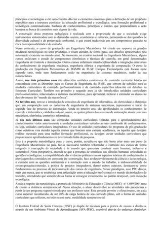 princípios e tecnologias a ele concernentes dão luz a elementos essenciais para a definição de um propósito
específico para a estrutura curricular da educação profissional e tecnológica: uma formação profissional e
tecnológica contextualizada, banhada de conhecimentos, princípios e valores que potencializam a ação
humana na busca de caminhos mais dignos de vida.
A construção dessa proposta pedagógica é realizada com a propriedade de que a sociedade exige
instrumentos sintonizados com as demandas sociais, econômicas e culturais, permeando-se das questões de
diversidade cultural e de preservação ambiental, o que estará traduzindo em um compromisso pautado na
ética da responsabilidade e do cuidado.
Nesse contexto, o curso de graduação em Engenharia Mecatrônica foi criado em resposta as grandes
mudanças tecnológicas no setor produtivo, e visam atender, de forma geral, aos desafios apresentados pela
automação crescente no mundo atual. No momento, no cenário nacional da Engenharia Mecatrônica, alguns
cursos enfatizam o estudo de componentes eletrônicos e técnicas de controle, em geral denominados
Engenharia de Controle e Automação. Outros cursos enfatizam interdisciplinaridade e integração entre áreas
do conhecimento de engenharia mecânica, engenharia elétrica e engenharia de computação. O curso de
graduação em Engenharia Mecatrônica do DAMM do IF-SC Campus Florianópolis está focado neste
segundo caso, onde seus fundamentos estão na engenharia de sistemas mecânicos, razão da sua
nomenclatura.
Assim, nos dois primeiros anos são oferecidas unidades curriculares de conteúdo curricular básico em
consonância com as Diretrizes para os Cursos de Engenharia do IF-SC, que servem de subsídio para as
unidades curriculares de conteúdo profissionalizante e de conteúdo específico (descrito em detalhes na
Estrutura Curricular). Também nos primeiro e segundo anos já são introduzidas unidades curriculares
profissionalizantes, relacionadas a sistemas mecatrônicos, para apresentar, motivar e estimular os alunos no
descobrimento do “mundo da mecatrônica”.
No terceiro ano, tem-se a introdução de conceitos de engenharia de informática, de eletricidade e eletrônica
que, em composição com os conceitos de engenharia de sistemas mecânicos, representam o início da
segunda fase do processo de automação. Ainda no terceiro ano, são aprofundados os conhecimentos de
controle e informática, estabelecendo-se, assim, os quatro pilares dos sistemas de automação atuais: sistemas
mecânicos, eletrônica, controle e informática.
Já nos dois últimos anos são oferecidas unidades curriculares voltadas para o aprofundamento dos
conhecimentos vistos anteriormente e unidades curriculares voltadas ao uso combinado de conhecimentos,
ou seja, unidades curriculares integradoras. O uso de unidades curriculares do programa de pós-graduação
como optativas visa atender àqueles alunos que buscam uma carreira acadêmica, ou àqueles que desejam
realizar mestrado para uma melhor formação profissional, ou desejem cursar unidades curriculares que
proporcionem aprofundamento em determinada linha de pesquisa.
Esta é a proposta metodológica para o curso, porém, acredita-se que não basta criar mais um curso de
Engenharia Mecatrônica no país, faz-se necessário também reformular o currículo dos cursos de forma
integrada à concepção da sociedade e de mundo que queremos construir mais humano, inclusivo e
sustentável. Nesta perspectiva, entende-se que a presença de temáticas das ciências humanas articuladas as
questões tecnológicas, a compatibilidade das vivências práticas com os aspectos teóricos do conhecimento, a
abordagem dos conteúdos em constante (re) construção, face ao desenvolvimento da ciência e da tecnologia,
o cuidado com as questões ambientais e a interação com o mundo do trabalho, a indissociabilidade do
ensino/pesquisa/extensão, a prática de projetos integradores, dentre outros aspectos, destacam-se como
fundamentais no processo de (re)construção dos cursos de engenharia. Nesse paradigma, esse PPC deseja,
mais que nunca, que se estabeleça uma articulação entre a educação profissional e o mundo da produção e do
trabalho, entendendo que somente dessa forma se consegue crescimento, no padrão desejável, com inovação
tecnológica.
Ainda a respeito da metodologia, a portaria do Ministério da Educação e Ciência (MEC) nº 4.059/2004 trata
de ensino a distância semipresencial. Nessa situação, o aluno desenvolve as atividades não presenciais a
partir de um programa supervisionado por um professor tutor. Esta portaria permite o oferecimento, em cada
curso superior reconhecido, de até 20% da carga horária de seu currículo pleno, sob a forma de unidades
curriculares que utilizem, no todo ou em parte, modalidade semipresencial.
O Instituto Federal de Santa Catarina (IFSC) já dispõe de recursos para a prática de ensino a distância,
através de um Ambiente Virtual de Aprendizagem (AVA-IFSC), acessível através do endereço eletrônico:
 