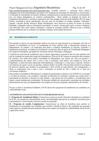Projeto Pedagógico do Curso: Engenharia Mecatrônica Pág. 31 de 130
IF-SC 28/4/2016 versão: 4
http://moodle.florianopolis.ifsc.edu.br/login/index.php, tornando possível a utilização desta prática
pedagógica de ensino-aprendizagem, que adota o uso integrado de tecnologias de informação e comunicação.
A utilização de instrumentos de ensino a distância, semipresencial ou não presencial, pode ser extremamente
rica, em termos pedagógicos, no contexto contemporâneo. Nesse sentido, na proposta de ensino de
Engenharia Mecatrônica, o professor responsável por uma unidade curricular pode trabalhar 20% da carga
horária, utilizando-se dessa metodologia, seja por meio de atividades ou estudos dirigidos. Entretanto,
quando o docente decidir utilizar-se destas metodologias, deve descrever no plano de ensino, de forma
detalhada e adequada, todas as informações necessárias, os meios e formas pelos quais o ensino a distância
será efetivado, bem como indicar claramente o sistema de avaliação adotado. Observa-se que a referida
portaria estabelece que as avaliações, em qualquer situação, serão sempre presenciais.
3.4 ATENDIMENTO AO DISCENTE
Para atender os alunos em suas demandas relativas ao curso, ao corpo docente ou a instituição, eles irão se
reportar à Coordenação do Curso. A Coordenação do Curso utilizará toda a infraestrutura existente no
departamento, no campus e na instituição para pleno e completo atendimento ao discente, incluindo o
atendimento extraclasse, atividades de nivelamento e monitoria; além do apoio da Coordenação Pedagógica
do Campus Florianópolis, que dispõe de Assistentes Sociais, Psicólogos e Pedagogos.
A política de entrevista de acolhimento com os alunos ingressantes na primeira fase do curso (política esta
que foi resultado de estudo pelo Grupo de Permanência e Êxito do IF-SC) durante as primeiras duas semanas
do semestre vem sendo uma prática consolidada na Mecatrônica, que mostra seu valor em garantir o
comprometimento dos alunos com o curso e com a instituição. Esta prática será mantida no curso de
Engenharia. A entrevista busca apresentar individualmente a instituição e o curso para o discente, verificar
seu interesse em cursar o curso em questão, conhecer melhor seu perfil a fim de poder auxiliá-lo na solução
de possíveis desafios que resultem na permanência e êxito escolar de cada discente. Em contrapartida, o
aluno se compromete com o curso e com a instituição, no sentido de “dar o melhor de si” para seu
crescimento acadêmico.
Outra prática consolidada na Mecatrônica é a adoção de questionários avaliativos (ver ANEXO 2), na metade
e no final do semestre, cujo resultado é discutido em Reuniões de Avaliação, reuniões que contam com a
participação de discentes e docentes de cada módulo, e que geram atas com pedidos e reivindicações dos
alunos a serem tratadas pela coordenação. Os discentes também são incentivados a participar das atividades
administrativas do curso, do departamento e do campus nos diversos colegiados representativos do instituto.
No que se refere à Assistência Estudantil, o IF-SC desenvolve programas de atendimento aos estudantes em
vulnerabilidade social.
ATENDIMENTO AOS ESTUDANTES EM VULNERABILIDADE SOCIAL
I - Programa de Atendimento Básico: Caracteriza-se como um auxílio financeiro destinado aos estudantes
do IF-SC, em situação de vulnerabilidade social, com dificuldades para prover as condições necessárias para
a permanência e o êxito durante o percurso escolar na instituição.
II - Programa de Auxílio Complementar: Caracteriza-se na oferta de benefícios para auxiliar no
atendimento às necessidades dos estudantes que recebem o benefício básico e dos estudantes que possuam
renda superior a estabelecida pelo programa básico que estejam em situação de vulnerabilidade social devido
a agravantes sociais.
 