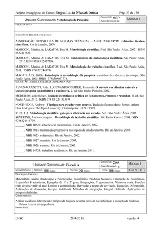 Projeto Pedagógico do Curso: Engenharia Mecatrônica Pág. 37 de 130
IF-SC 28/4/2016 versão: 4
UNIDADE CURRICULAR: Metodologia de Pesquisa
CÓDIGO UC: MEP
AULAS SEMANAIS:02
MÓDULO 1
PRÉ-REQUISITO:
SUGESTÃO DE BIBLIOGRAFIA BÁSICA:
ASSOCIAÇÃO BRASILEIRA DE NORMAS TÉCNICAS – ABNT. NBR 10719: relatórios técnico-
científicos. Rio de Janeiro, 2009.
MARCONI, Marina A; LAKATOS, Eva M. Metodologia científica. 5o
ed. São Paulo: Atlas, 2007. ISBN
8522447624.
MARCONI, Marina A; LAKATOS, Eva M. Fundamentos da metodologia científica. São Paulo: Atlas,
2010 ISBN 9788522457588.
MARCONI, Marina A; LAKATOS, Eva M. Metodologia do trabalho científico. 7.ed. São Paulo: Atlas,
2011. ISBN 9788522448784.
MAGALHÃES, Gildo. Introdução à metodologia da pesquisa: caminhos da ciência e tecnologia. São
Paulo: Ática, 2005 ISBN 9788508097778.
SUGESTÃO DE BIBLIOGRAFIACOMPLEMENTAR:
ALVES-MAZZOTTI, Alda. J.; GEWANDSZNAJDER, Fernando. O método nas ciências naturais e
sociais: pesquisa quantitativa e qualitativa. 2. ed. São Paulo: Pioneira, 2002.
MEDEIROS, João Bosco. Redação científica: a prática de fichamentos, resumos e resenhas. 11.ed. São
Paulo: Atlas, 2010. ISBN 078-85-224-5339-9
NORTHEDGE, Andrew. Técnicas para estudar com sucesso. Tradução Susana Maria Fontes, Arlene
Dias Rodrigues. The Open University; Florianópolis: UFSC, 1998.
RUIZ, J. A. Metodologia científica: guia para eficiência nos estudos. 5ed. São Paulo: Ática, 2002.
SEVERINO, Antonio Joaquim. Metodologia do trabalho científico. São Paulo: Cortez, 2009. ISBN
9788524914799.
______. NBR 10520: citações em documentos. Rio de Janeiro, 2002.
______. NBR 6024: numeração progressiva das seções de um documento. Rio de Janeiro, 2003.
______. NBR 6023: referências. Rio de Janeiro, 2002.
______. NBR 6027: sumário. Rio de Janeiro, 2003.
______. NBR 6028: resumo. Rio de Janeiro, 2003.
______. NBR 14724: trabalhos acadêmicos. Rio de Janeiro, 2011.
UNIDADE CURRICULAR: Cálculo A
CÓDIGO UC: CAA
AULAS SEMANAIS: 6
MÓDULO 1
CARGA HORÁRIA TEÓRICA: 108 horas PRÁTICA: 00 horas TOTAL: 108 horas B (X ) P( ) E( )
DESCRIÇÃO (EMENTA):
Matemática Básica: Radiciação e Potenciação, Polinômios, Produtos Notáveis, Fatoração de Polinômios,
Expressões Fracionárias, Equações de 1o
e 2o
grau, Inequações, Trigonometria. Números reais. Funções
reais de uma variável real, Limites e continuidade, Derivadas e regras de derivação. Equações Diferenciais.
Aplicações de derivadas, Integral Indefinida. Métodos de integração, Integral Definida. Aplicações de
integrais definidas.
COMPETÊNCIAS:
Aplicar o cálculo diferencial e integral de funções de uma variável na elaboração e solução de modelos
físicos da área de engenharia.
HABILIDADES:
 