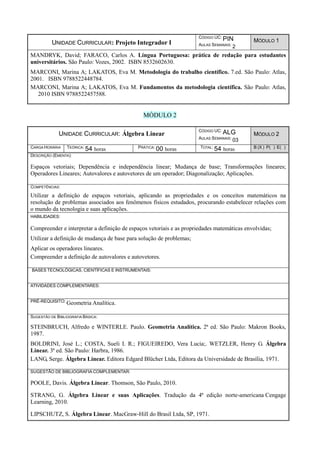 UNIDADE CURRICULAR: Projeto Integrador I
CÓDIGO UC: PIN
AULAS SEMANAIS: 2
MÓDULO 1
MANDRYK, David; FARACO, Carlos A. Língua Portuguesa: prática de redação para estudantes
universitários. São Paulo: Vozes, 2002. ISBN 8532602630.
MARCONI, Marina A; LAKATOS, Eva M. Metodologia do trabalho científico. 7.ed. São Paulo: Atlas,
2001. ISBN 9788522448784.
MARCONI, Marina A; LAKATOS, Eva M. Fundamentos da metodologia científica. São Paulo: Atlas,
2010 ISBN 9788522457588.
MÓDULO 2
UNIDADE CURRICULAR: Álgebra Linear
CÓDIGO UC: ALG
AULAS SEMANAIS: 03
MÓDULO 2
CARGA HORÁRIA TEÓRICA: 54 horas PRÁTICA: 00 horas TOTAL: 54 horas B (X ) P( ) E( )
DESCRIÇÃO (EMENTA):
Espaços vetoriais; Dependência e independência linear; Mudança de base; Transformações lineares;
Operadores Lineares; Autovalores e autovetores de um operador; Diagonalização; Aplicações.
COMPETÊNCIAS:
Utilizar a definição de espaços vetoriais, aplicando as propriedades e os conceitos matemáticos na
resolução de problemas associados aos fenômenos físicos estudados, procurando estabelecer relações com
o mundo da tecnologia e suas aplicações.
HABILIDADES:
Compreender e interpretar a definição de espaços vetoriais e as propriedades matemáticas envolvidas;
Utilizar a definição de mudança de base para solução de problemas;
Aplicar os operadores lineares.
Compreender a definição de autovalores e autovetores.
BASES TECNOLÓGICAS, CIENTÍFICAS E INSTRUMENTAIS:
ATIVIDADES COMPLEMENTARES:
PRÉ-REQUISITO: Geometria Analítica.
SUGESTÃO DE BIBLIOGRAFIA BÁSICA:
STEINBRUCH, Alfredo e WINTERLE. Paulo. Geometria Analítica. 2ª ed. São Paulo: Makron Books,
1987.
BOLDRINI, José L.; COSTA, Sueli I. R.; FIGUEIREDO, Vera Lucia;. WETZLER, Henry G. Álgebra
Linear. 3ª ed. São Paulo: Harbra, 1986.
LANG, Serge. Álgebra Linear. Editora Edgard Blücher Ltda, Editora da Universidade de Brasília, 1971.
SUGESTÃO DE BIBLIOGRAFIA COMPLEMENTAR:
POOLE, Davis. Álgebra Linear. Thomson, São Paulo, 2010.
STRANG, G. Álgebra Linear e suas Aplicações. Tradução da 4ª edição norte-americana Cengage
Learning, 2010.
LIPSCHUTZ, S. Álgebra Linear. MacGraw-Hill do Brasil Ltda, SP, 1971.
 