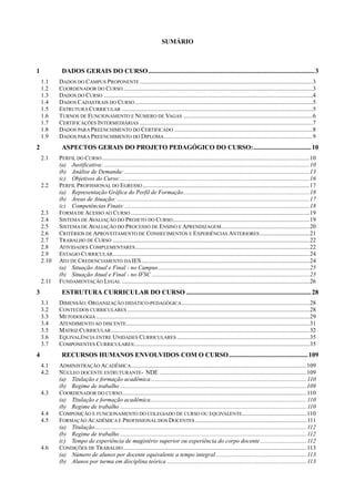 SUMÁRIO
1 DADOS GERAIS DO CURSO.....................................................................................................3
1.1 DADOS DO CAMPUS PROPONENTE ...................................................................................................................3
1.2 COORDENADOR DO CURSO..............................................................................................................................3
1.3 DADOS DO CURSO ...........................................................................................................................................4
1.4 DADOS CADASTRAIS DO CURSO ......................................................................................................................5
1.5 ESTRUTURA CURRICULAR ...............................................................................................................................5
1.6 TURNOS DE FUNCIONAMENTO E NÚMERO DE VAGAS ......................................................................................6
1.7 CERTIFICAÇÕES INTERMEDIÁRIAS ...................................................................................................................7
1.8 DADOS PARA PREENCHIMENTO DO CERTIFICADO ............................................................................................8
1.9 DADOS PARA PREENCHIMENTO DO DIPLOMA...................................................................................................9
2 ASPECTOS GERAIS DO PROJETO PEDAGÓGICO DO CURSO:...................................10
2.1 PERFIL DO CURSO..........................................................................................................................................10
(a) Justificativa:.........................................................................................................................................10
(b) Análise de Demanda: ...........................................................................................................................13
(c) Objetivos do Curso:..............................................................................................................................16
2.2 PERFIL PROFISSIONAL DO EGRESSO...............................................................................................................17
(a) Representação Gráfica do Perfil de Formação....................................................................................18
(b) Áreas de Atuação: ................................................................................................................................17
(c) Competências Finais:...........................................................................................................................18
2.3 FORMA DE ACESSO AO CURSO .......................................................................................................................19
2.4 SISTEMA DE AVALIAÇÃO DO PROJETO DO CURSO...........................................................................................19
2.5 SISTEMA DE AVALIAÇÃO DO PROCESSO DE ENSINO E APRENDIZAGEM...........................................................20
2.6 CRITÉRIOS DE APROVEITAMENTO DE CONHECIMENTOS E EXPERIÊNCIAS ANTERIORES .................................21
2.7 TRABALHO DE CURSO ...................................................................................................................................22
2.8 ATIVIDADES COMPLEMENTARES....................................................................................................................22
2.9 ESTAGIO CURRICULAR...................................................................................................................................24
2.10 ATO DE CREDENCIAMENTO DA IES................................................................................................................24
(a) Situação Atual e Final - no Campus.....................................................................................................25
(b) Situação Atual e Final - no IFSC .........................................................................................................25
2.11 FUNDAMENTAÇÃO LEGAL .............................................................................................................................26
3 ESTRUTURA CURRICULAR DO CURSO ............................................................................28
3.1 DIMENSÃO: ORGANIZAÇÃO DIDÁTICO-PEDAGÓGICA.....................................................................................28
3.2 CONTEÚDOS CURRICULARES .........................................................................................................................28
3.3 METODOLOGIA ..............................................................................................................................................29
3.4 ATENDIMENTO AO DISCENTE..........................................................................................................................31
3.5 MATRIZ CURRICULAR....................................................................................................................................32
3.6 EQUIVALÊNCIA ENTRE UNIDADES CURRICULARES ........................................................................................35
3.7 COMPONENTES CURRICULARES:....................................................................................................................35
4 RECURSOS HUMANOS ENVOLVIDOS COM O CURSO................................................109
4.1 ADMINISTRAÇÃO ACADÊMICA.....................................................................................................................109
4.2 NÚCLEO DOCENTE ESTRUTURANTE- NDE ..................................................................................................109
(a) Titulação e formação acadêmica........................................................................................................110
(b) Regime de trabalho ............................................................................................................................109
4.3 COORDENADOR DO CURSO...........................................................................................................................110
(a) Titulação e formação acadêmica........................................................................................................110
(b) Regime de trabalho ............................................................................................................................110
4.4 COMPOSIÇÃO E FUNCIONAMENTO DO COLEGIADO DE CURSO OU EQUIVALENTE...........................................110
4.5 FORMAÇÃO ACADÊMICA E PROFISSIONAL DOS DOCENTES ..........................................................................111
(a) Titulação.............................................................................................................................................112
(b) Regime de trabalho ............................................................................................................................112
(c) Tempo de experiência de magistério superior ou experiência do corpo docente...............................112
4.6 CONDIÇÕES DE TRABALHO..........................................................................................................................113
(a) Número de alunos por docente equivalente a tempo integral ............................................................113
(b) Alunos por turma em disciplina teórica .............................................................................................113
 