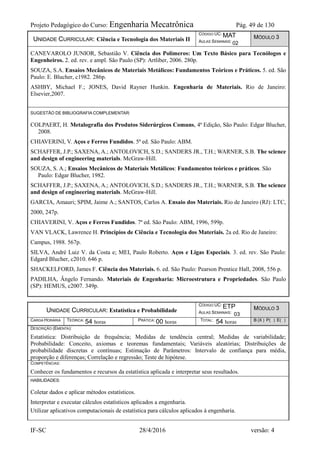 Projeto Pedagógico do Curso: Engenharia Mecatrônica Pág. 49 de 130
IF-SC 28/4/2016 versão: 4
UNIDADE CURRICULAR: Ciência e Tecnologia dos Materiais II
CÓDIGO UC: MAT
AULAS SEMANAIS: 02
MÓDULO 3
CANEVAROLO JUNIOR, Sebastião V. Ciência dos Polímeros: Um Texto Básico para Tecnólogos e
Engenheiros. 2. ed. rev. e ampl. São Paulo (SP): Artliber, 2006. 280p.
SOUZA, S.A. Ensaios Mecânicos de Materiais Metálicos: Fundamentos Teóricos e Práticos. 5. ed. São
Paulo: E. Blucher, c1982. 286p.
ASHBY, Michael F.; JONES, David Rayner Hunkin. Engenharia de Materiais. Rio de Janeiro:
Elsevier,2007.
SUGESTÃO DE BIBLIOGRAFIA COMPLEMENTAR:
COLPAERT, H. Metalografia dos Produtos Siderúrgicos Comuns, 4ª Edição, São Paulo: Edgar Blucher,
2008.
CHIAVERINI, V. Aços e Ferros Fundidos. 5ª ed. São Paulo: ABM.
SCHAFFER, J.P.; SAXENA, A.; ANTOLOVICH, S.D.; SANDERS JR., T.H.; WARNER, S.B. The science
and design of engineering materials. McGraw-Hill.
SOUZA, S. A.; Ensaios Mecânicos de Materiais Metálicos: Fundamentos teóricos e práticos. São
Paulo: Edgar Blucher, 1982.
SCHAFFER, J.P.; SAXENA, A.; ANTOLOVICH, S.D.; SANDERS JR., T.H.; WARNER, S.B. The science
and design of engineering materials. McGraw-Hill.
GARCIA, Amauri; SPIM, Jaime A.; SANTOS, Carlos A. Ensaio dos Materiais. Rio de Janeiro (RJ): LTC,
2000, 247p.
CHIAVERINI, V. Aços e Ferros Fundidos. 7ª ed. São Paulo: ABM, 1996, 599p.
VAN VLACK, Lawrence H. Princípios de Ciência e Tecnologia dos Materiais. 2a ed. Rio de Janeiro:
Campus, 1988. 567p.
SILVA, André Luiz V. da Costa e; MEI, Paulo Roberto. Aços e Ligas Especiais. 3. ed. rev. São Paulo:
Edgard Blucher, c2010. 646 p.
SHACKELFORD, James F. Ciência dos Materiais. 6. ed. São Paulo: Pearson Prentice Hall, 2008, 556 p.
PADILHA, Ângelo Fernando. Materiais de Engenharia: Microestrutura e Propriedades. São Paulo
(SP): HEMUS, c2007. 349p.
UNIDADE CURRICULAR: Estatística e Probabilidade
CÓDIGO UC: ETP
AULAS SEMANAIS: 03
MÓDULO 3
CARGA HORÁRIA TEÓRICA: 54 horas PRÁTICA: 00 horas TOTAL: 54 horas B (X ) P( ) E( )
DESCRIÇÃO (EMENTA):
Estatística: Distribuição de frequência; Medidas de tendência central; Medidas de variabilidade;
Probabilidade: Conceito, axiomas e teoremas fundamentais; Variáveis aleatórias; Distribuições de
probabilidade discretas e contínuas; Estimação de Parâmetros: Intervalo de confiança para média,
proporção e diferenças; Correlação e regressão; Teste de hipótese.
COMPETÊNCIAS:
Conhecer os fundamentos e recursos da estatística aplicada e interpretar seus resultados.
HABILIDADES:
Coletar dados e aplicar métodos estatísticos.
Interpretar e executar cálculos estatísticos aplicados a engenharia.
Utilizar aplicativos computacionais de estatística para cálculos aplicados à engenharia.
 