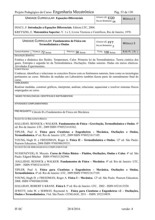 Projeto Pedagógico do Curso: Engenharia Mecatrônica Pág. 53 de 130
IF-SC 28/4/2016 versão: 4
UNIDADE CURRICULAR: Equações Diferenciais CÓDIGO UC: EQD
AULAS SEMANAIS: 04
MÓDULO 3
DIACU, F. Introdução a Equações Diferenciais. Editora LTC, 2004.
KREYSZIG, E. Matemática Superior. V. 1 e 2, Livros Técnicos e Científicos, Rio de Janeiro, 1978.
UNIDADE CURRICULAR: Fundamentos de Física em
Termodinâmica e Ondas
CÓDIGO UC: FFT
AULAS SEMANAIS: 2
MÓDULO 3
CARGA HORÁRIA TEÓRICA: 72 horas PRÁTICA: 36 horas TOTAL: 108 horas B (X) P( ) E( )
DESCRIÇÃO (EMENTA):
Estática e dinâmica dos fluidos. Temperatura. Calor. Primeira lei da Termodinâmica. Teoria cinética dos
gases. Entropia e segunda lei da Termodinâmica. Oscilações. Ondas sonoras. Ondas em meios elásticos.
Atividades Experimentais.
COMPETÊNCIAS:
Conhecer, identificar e relacionar os conceitos físicos com os fenômenos naturais, bem como as tecnologias
pertinentes ao curso. Métodos de medidas em Laboratório também fazem parte do entendimento final do
curso.
HABILIDADES:
Realizar medidas, construir gráficos, interpretar, analisar, relacionar, equacionar e resolver sistemas físicos
empregados ao curso.
BASES TECNOLÓGICAS, CIENTÍFICAS E INSTRUMENTAIS:
ATIVIDADES COMPLEMENTARES:
PRÉ-REQUISITO: Cálculo B e Fundamentos de Física em Mecânica.
SUGESTÃO DE BIBLIOGRAFIA BÁSICA:
HALLIDAY, RESNICK e WALKER. Fundamentos de Física - Gravitação, Termodinâmica e Ondas. 8ª
ed. Rio de Janeiro: LTC, 2009 ISBN 9788521618362.
TIPLER, Paul A. Física para Cientistas e Engenheiros - Mecânica, Oscilações e Ondas,
Termodinâmica. 6ª ed. Rio de Janeiro: LTC, 2009 ISBN 9788521617105.
YOUNG, Hugh D. e FREEDMAN, Roger A. Física II – Termodinâmica e Ondas. 12ª ed. São Paulo:
Pearson Education, 2008 ISBN 9788588639331.
SUGESTÃO DE BIBLIOGRAFIACOMPLEMENTAR:
NUSSENZVEIG, H. Moysés. Curso de Física Básica – Fluidos, Oscilações, Ondas e Calor. 4ª ed. São
Paulo: Edgard Blücher ISBN 9788521202998.
HALLIDAY, RESNICK e WALKER. Fundamentos de Física – Mecânica. 8ª ed. Rio de Janeiro: LTC,
2009 – ISBN 9788521618355.
TIPLER, Paul A. Física para Cientistas e Engenheiros - Mecânica, Oscilações e Ondas,
Termodinâmica. 6ª ed. Rio de Janeiro: LTC, 2009 ISBN 9788521617105.
YOUNG, Hugh D. e FREEDMAN, Roger A. Física I – Mecânica. 12ª ed. São Paulo: Pearson Education,
2008. ISBN 9788588639300.
HALLIDAY, ROBERT E KRANE. Física I. 5ª ed. Rio de Janeiro: LTC, 2002 - ISBN 8521613520.
JEWETT, John W. e SERWAY, Raymond A. Física para Cientistas e Engenheiros v2 – Oscilações,
Ondas e Termodinâmica. 1ªed. São Paulo: CENGAGE, 2011 – ISBN: 852210859.
 