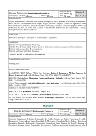 UNIDADE CURRICULAR: Economia para Engenharia
CÓDIGO UC: ECN
AULAS SEMANAIS: 02
MÓDULO 3
CARGA HORÁRIA TEÓRICA: 36 horas PRÁTICA: 00 horas TOTAL: 36 horas B (X ) P( ) E( )
DESCRIÇÃO (EMENTA):
Noções de matemática financeira. Juros simples e compostos. Taxas. Métodos de análise de investimentos.
Fluxo de caixa. Investimento inicial. Capital de giro, receitas e despesas. Efeitos da depreciação sobre
rendas tributáveis. Influência do financiamento e amortização. Incerteza e risco em projetos. Análise de
viabilidade de fluxo de caixa final. Análise e sensibilidade. Substituição de equipamentos. Leasing.
Correção monetária. Estudos de Casos.
COMPETÊNCIAS:
Entender os princípios e aplicações da economia para a engenharia.
HABILIDADES:
Dominar noções de matemática financeira;
Calcular fluxo de caixa, capital de giro, receitas e despesas e amortizações de juros em financiamentos;
Executar métodos de análise de investimentos;
Executar análise de viabilidade financeira.
BASES TECNOLÓGICAS, CIENTÍFICAS E INSTRUMENTAIS:
ATIVIDADES COMPLEMENTARES:
PRÉ-REQUISITO:
SUGESTÃO DE BIBLIOGRAFIA BÁSICA:
CASAROTO FILHO, Nelson; PIRES, Luis Henrique. Redes de Pequenas e Médias Empresas de
Desenvolvimento Local. 2.ed., São Paulo: Atlas, 2001. 173 p. ISBN 978-8522428472.
PUCCINI, Abelardo Lima. Matemática Financeira Objetiva e Aplicada. 8.ed. São Paulo: Saraiva 2009.
ISBN 978-8502067745.
ASSAF Neto, Alexandre. Matemática Financeira e suas Aplicações. 11.ed. São Paulo: Atlas, 2009. 278 p.
ISBN 978-8522455317.
SUGESTÃO DE BIBLIOGRAFIA COMPLEMENTAR:
FERREIRA, M. V. Economia. São Paulo: Campus, 2010.
VASCONCELLOS, M. A. S. Economia – Micro e Macro. São Paulo: Atlas, 2006.
NEVES, Marcos Fava e Soares, FAVA Roberto. Marketing e Exportação. 1.ed. São Paulo: Atlas, 2001.
316 p. ISBN 978-8522430116.
MÓDULO 4
UNIDADE CURRICULAR: Fenômenos de Transporte
CÓDIGO UC: FNT
AULAS SEMANAIS: 02
MÓDULO 4
CARGA HORÁRIA TEÓRICA: 36 horas PRÁTICA: 00 horas TOTAL:36 horas B (X ) P( ) E( )
DESCRIÇÃO (EMENTA):
Conceitos fundamentais de fluidos, Propriedades dos Fluidos. Tensões nos fluidos. Teorema de Reynolds.
Equações da Conservação da Massa, Quantidade de Movimento (Equação de Navier-Stokes) e Energia na
formulação Integral e Diferencial, Escoamentos (Equação de Euler, Equação de Bernolli) Laminar e
Turbulento, Camada Limite. Propriedades de transporte. Problemas envolvendo transferência de calor,
 