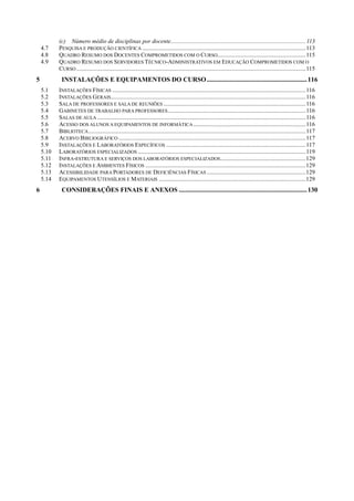 (c) Número médio de disciplinas por docente..........................................................................................113
4.7 PESQUISA E PRODUÇÃO CIENTÍFICA .............................................................................................................113
4.8 QUADRO RESUMO DOS DOCENTES COMPROMETIDOS COM O CURSO...........................................................115
4.9 QUADRO RESUMO DOS SERVIDORES TÉCNICO-ADMINISTRATIVOS EM EDUCAÇÃO COMPROMETIDOS COM O
CURSO .........................................................................................................................................................115
5 INSTALAÇÕES E EQUIPAMENTOS DO CURSO.............................................................116
5.1 INSTALAÇÕES FÍSICAS .................................................................................................................................116
5.2 INSTALAÇÕES GERAIS..................................................................................................................................116
5.3 SALA DE PROFESSORES E SALA DE REUNIÕES ...............................................................................................116
5.4 GABINETES DE TRABALHO PARA PROFESSORES............................................................................................116
5.5 SALAS DE AULA ...........................................................................................................................................116
5.6 ACESSO DOS ALUNOS A EQUIPAMENTOS DE INFORMÁTICA...........................................................................116
5.7 BIBLIOTECA.................................................................................................................................................117
5.8 ACERVO BIBLIOGRÁFICO .............................................................................................................................117
5.9 INSTALAÇÕES E LABORATÓRIOS ESPECÍFICOS .............................................................................................117
5.10 LABORATÓRIOS ESPECIALIZADOS ................................................................................................................119
5.11 INFRA-ESTRUTURA E SERVIÇOS DOS LABORATÓRIOS ESPECIALIZADOS.........................................................129
5.12 INSTALAÇÕES E AMBIENTES FÍSICOS ...........................................................................................................129
5.13 ACESSIBILIDADE PARA PORTADORES DE DEFICIÊNCIAS FÍSICAS ..................................................................129
5.14 EQUIPAMENTOS UTENSÍLIOS E MATERIAIS ..................................................................................................129
6 CONSIDERAÇÕES FINAIS E ANEXOS ..............................................................................130
 