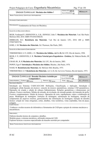 Projeto Pedagógico do Curso: Engenharia Mecatrônica Pág. 57 de 130
IF-SC 28/4/2016 versão: 4
UNIDADE CURRICULAR: Mecânica dos Sólidos I
CÓDIGO UC: MCS
AULAS SEMANAIS: 02
MÓDULO 4
BASES TECNOLÓGICAS, CIENTÍFICAS E INSTRUMENTAIS:
ATIVIDADES COMPLEMENTARES:
PRÉ-REQUISITO: Fundamentos de Física em Mecânica.
SUGESTÃO DE BIBLIOGRAFIA BÁSICA:
BEER, Ferdinand P.; JOHNSTON Jr., E.R.; DEWOLF, John T. Mecânica dos Materiais. 5.ed. São Paulo:
McGraw-Hill, 2010. ISBN 978-8563308238.
HIBBELER, R.C. Resistência dos Materiais. 7.ed. Rio de Janeiro: LTC, 2010. 688 p. ISBN
9788576053736.
GERE, J. M/ Mecânica dos Materiais. Ed. Thomson, São Paulo, 2003.
SUGESTÃO DE BIBLIOGRAFIA COMPLEMENTAR:
TIMOSHENKO, S. P.; GERE, J. E. Mecânica dos Sólidos, vol. I e II, Ed. LTC, Rio de Janeiro, 1994.
BEER, F. P.; JOHNSTON, E. R. Mecânica Vetorial para Engenheiros - Estática, Ed. Makron Books, SP,
1994.
CRAIG JR., R. R.Mecânica dos Materiais. Ed. LTC, Rio de Janeiro, 2003.
POPOV, Egor P. Introdução a Mecânica dos Sólidos. Blucher, ,São Paulo, 1978.
NASH, W. Resistência dos Materiais. Ed. McGraw Hill, Brasília, 1973.
TIMOSHENKO, S. P. Resistência dos Materiais, vol. I e II, Ed. Ao Livro Técnico, Rio de Janeiro, 1973.
UNIDADE CURRICULAR: Desenho Mecânico Assistido por
Computador I
CÓDIGO UC: CAD
AULAS SEMANAIS: 04
MÓDULO 4
CARGA HORÁRIA TEÓRICA: 00 horas PRÁTICA: 72 horas TOTAL: 72 horas B ( ) P( X) E( )
DESCRIÇÃO (EMENTA):
Introdução aos Sistemas CAD/CAE/CAM: Definições, Classificação, e Aplicação. Introdução à
modelagem sólida baseada em features: conceito de features paramétricas, sistemas CAD paramétricos.
Operações de criação e edição de esboços bidimensionais. Relações geométricas e dimensionais em
esboços. Features auxiliares. Sólidos de extrusão, de revolução, de extrusão guiada e de transição de perfis.
Features complementares. Edição de features. Operações de corte, espelhamento, cópia e combinação de
peças. Modelagem de montagens: restrições de montagens, estruturação de montagens, inserção de
componentes de arquivos externos, gerenciamento das informações de montagens. Geração de desenho
técnico: criação de vistas ortogonais, cortes, detalhes, vista isométrica, vistas explodidas, lista de peças,
cotagem.
COMPETÊNCIAS:
Conhecer e avaliar recursos de informática e ferramentas de CAD para o projeto de sistemas mecânicos e
mecatrônicos.
HABILIDADES:
Elaborar desenho técnico de conjuntos e detalhes.
Modelar peças e sistemas mecânicos, utilizando sistema de CAD.
Explorar técnicas e recursos especializados de desenho assistido por computador.
BASES TECNOLÓGICAS, CIENTÍFICAS E INSTRUMENTAIS:
 