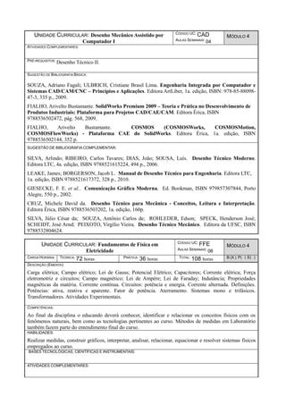 UNIDADE CURRICULAR: Desenho Mecânico Assistido por
Computador I
CÓDIGO UC: CAD
AULAS SEMANAIS: 04
MÓDULO 4
ATIVIDADES COMPLEMENTARES:
PRÉ-REQUISITOS: Desenho Técnico II.
SUGESTÃO DE BIBLIOGRAFIA BÁSICA:
SOUZA, Adriano Fagali; ULBRICH, Cristiane Brasil Lima. Engenharia Integrada por Computador e
Sistemas CAD/CAM/CNC – Princípios e Aplicações. Editora ArtLiber, 1a. edição, ISBN: 978-85-88098-
47-3, 335 p., 2009.
FIALHO, Arivelto Bustamante. SolidWorks Premium 2009 – Teoria e Prática no Desenvolvimento de
Produtos Industriais: Plataforma para Projetos CAD/CAE/CAM. Editora Érica, ISBN
9788536502472, pág. 568, 2009.
FIALHO, Arivelto Bustamante. COSMOS (COSMOSWorks, COSMOSMotion,
COSMOSFlowWorks) - Plataforma CAE do SolidWorks. Editora Érica, 1a. edição, ISBN
9788536502144, 352 p.
SUGESTÃO DE BIBLIOGRAFIA COMPLEMENTAR:
SILVA, Arlindo; RIBEIRO, Carlos Tavares; DIAS, João; SOUSA, Luís. Desenho Técnico Moderno.
Editora LTC, 4a. edição, ISBN 9788521615224, 494 p., 2006.
LEAKE, James; BORGERSON, Jacob L. Manual de Desenho Técnico para Engenharia. Editora LTC,
1a. edição, ISBN 9788521617372, 328 p., 2010.
GIESECKE, F. E. et al.. Comunicação Gráfica Moderna. Ed. Bookman, ISBN 979857307844, Porto
Alegre, 550 p., 2002.
CRUZ, Michele David da. Desenho Técnico para Mecânica - Conceitos, Leitura e Interpretação.
Editora Érica, ISBN 9788536503202, 1a. edição, 160p.
SILVA, Júlio César da; SOUZA, Antônio Carlos de; ROHLEDER, Edson; SPECK, Henderson José;
SCHEIDT, José Arnd; PEIXOTO, Virgílio Vieira. Desenho Técnico Mecânico. Editora da UFSC, ISBN
9788532804624.
UNIDADE CURRICULAR: Fundamentos de Física em
Eletricidade
CÓDIGO UC: FFE
AULAS SEMANAIS: 06
MÓDULO 4
CARGA HORÁRIA TEÓRICA: 72 horas PRÁTICA: 36 horas TOTAL: 108 horas B (X ) P( ) E( )
DESCRIÇÃO (EMENTA):
Carga elétrica; Campo elétrico; Lei de Gauss; Potencial Elétrico; Capacitores; Corrente elétrica; Força
eletromotriz e circuitos; Campo magnético; Lei de Ampére; Lei de Faraday; Indutância; Propriedades
magnéticas da matéria. Corrente contínua. Circuitos: potência e energia. Corrente alternada. Definições.
Potências: ativa, reativa e aparente. Fator de potência. Aterramento. Sistemas mono e trifásicos.
Transformadores. Atividades Experimentais.
COMPETÊNCIAS:
Ao final da disciplina o educando deverá conhecer, identificar e relacionar os conceitos físicos com os
fenômenos naturais, bem como as tecnologias pertinentes ao curso. Métodos de medidas em Laboratório
também fazem parte do entendimento final do curso.
HABILIDADES:
Realizar medidas, construir gráficos, interpretar, analisar, relacionar, equacionar e resolver sistemas físicos
empregados ao curso.
BASES TECNOLÓGICAS, CIENTÍFICAS E INSTRUMENTAIS:
ATIVIDADES COMPLEMENTARES:
 