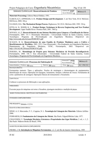 Projeto Pedagógico do Curso: Engenharia Mecatrônica Pág. 63 de 130
IF-SC 28/4/2016 versão: 4
UNIDADE CURRICULAR: Desenvolvimento de Produtos CÓDIGO UC: DSP
AULAS SEMANAIS: 02
MÓDULO 5
Materials Processing). Editora Marcel Dekker, 1991.
ULRICH, K.T.; EPPINGER, S. D.. Product Design and Development. 3. ed. New York, EUA: McGraw-
Hill/Irwin, 2004. 366 p.
ULLMAN, D.G.. The Mechanical Design Process. Highstown, NJ, EUA: McGraw-Hill, 1992. 336 p.
OTTO, K. N.; WOOD, K. L.. Product Design: Techniques in Reverse Engineering and New Product
Development. Upper Saddle River: Prentice-Hall, 2001. 1065 p.
NOVAES, A.L.T. Desenvolvimento de um Sistema Mecânico para Limpeza e Classificação de Ostras.
Florianópolis, 2005. 131 f. Dissertação (Mestrado) - Universidade Federal de Santa Catarina, Centro
Tecnológico. Programa de Pós-Graduação em Engenharia Mecânica. Disponível em:
http://www.tede.ufsc.br/teses/PEMC0871.pdf
SCALICE, R. K. Desenvolvimento de uma Família de Produtos Modulares para o Cultivo e
Beneficiamento de Mexilhões. 2003. 252 f. Tese (Doutorado) - Pós-Graduação em Engenharia Mecânica,
Departamento de Engenharia Mecânica, UFSC, Florianópolis, 2003. Disponível em:
http://150.162.90.250/teses/PEMC0742.pdf .
PEREIRA, M.. Metodologia de Projeto para Sistemas Mecânicos de Precisão Reconfiguráveis.
Florianópolis, 2004. 156 f. Tese (Doutorado) - Universidade Federal de Santa Catarina, Centro
Tecnológico. Programa de Pós-Graduação em Engenharia Mecânica.
UNIDADE CURRICULAR: Processos de Fabricação II
CÓDIGOUC***:PFB
AULAS SEMANAIS: 03
MÓDULO 5
CARGA HORÁRIA TEÓRICA: 18 horas PRÁTICA: 36 horas TOTAL: 54 horas B ( ) P(X ) E( )
DESCRIÇÃO (EMENTA):
Ferramentas manuais: Tipos e aplicações. Noções de montagem e desmontagem de equipamentos.
Identificação de roscas. Operações de traçagem, serramento, furação e abertura de roscas. Ferramentas de
corte e parâmetros de usinagem. Operações básicas de torneamento e fresamento.
COMPETÊNCIAS:
Conhecer os processos de fabricação e suas aplicações.
HABILIDADES:
Executar peças de máquinas em torno e fresadora, ajustagem mecânica e medição de peças.
BASES TECNOLÓGICAS, CIENTÍFICAS E INSTRUMENTAIS:
ATIVIDADES COMPLEMENTARES:
PRÉ-REQUISITO: Módulo 1/2/3/4.
SUGESTÃO DE BIBLIOGRAFIA BÁSICA:
DINIZ, A. E. Marcondes, F. C., Coppine, N. L. Tecnologia da Usinagem dos Materiais. Editora Artliber.
2006.
FERRARESI, D. Fundamentos da Usinagem dos Metais. São Paulo: Edgard Blücher Ltda; 1977.
CHIAVERINI, V. Tecnologia Mecânica: Estrutura e Propriedades das Ligas Metálicas. 2. ed., v. 1, 2.
São Paulo: Makron Books do Brasil, 1994.
SUGESTÃO DE BIBLIOGRAFIA COMPLEMENTAR:
FREIRE, J. M. Introdução às Máquinas Ferramentas. v.2. 2. ed. Rio de Janeiro: Interciência, 1989.
 