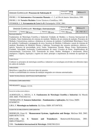 UNIDADE CURRICULAR: Processos de Fabricação II
CÓDIGOUC***:PFB
AULAS SEMANAIS: 03
MÓDULO 5
FREIRE, J. M. Instrumentos e Ferramentas Manuais. v.1. 2. ed. Rio de Janeiro: Interciência, 1989.
FREIRE, J. M. Torneiro Mecânico. Livros Técnicos e Científicos, 1983.
STEMMER, C. E. Ferramentas de Corte I e II. Florianópolis: UFSC, 2001.
UNIDADE CURRICULAR: Metrologia e Instrumentação
CÓDIGO UC: MTI
AULAS SEMANAIS: 04
MÓDULO 5
CARGA HORÁRIA TEÓRICA: 54 horas PRÁTICA: 18 horas TOTAL: 72 horas B ( ) P(X ) E( )
DESCRIÇÃO (EMENTA):
Fundamentos de Metrologia Científica e Industrial; Unidades de Medida e o Sistema Internacional de
Unidades; Tipos fundamentais de sistemas de medição: Módulos de um sistema de medição, Princípios de
Medição, Características estáticas e dinâmicas de sistemas de medição; Confiabilidade Metrológica: Erros
de medição, Combinação e propagação de erros, Incerteza de Medição, Calibração e ajuste de sistemas de
medição, Resultados de Medições Diretas e Indiretas; Tecnologias dos sensores mecânicos, elétricos e
ópticos; Sensores de proximidade, nível, Vazão, Temperatura, Pressão, Massa, Força, Deslocamento,
Umidade, Velocidade, Aceleração; Condicionamento de sinais: Circuitos de Ponte, Amplificadores de
instrumentação, Conversores A/D. Transmissão de sinais: Ruídos, blindagem e aterramento, filtros
analógicos e digitais; Aquisição e registro de sinais: princípio e arquiteturas de sistemas de aquisição de
dados.
COMPETÊNCIAS:
Conhecer os princípios de metrologia científica e industrial e as tecnologias envolvidas nos diferentes tipos
de cadeia de medição.
HABILIDADES:
Identificar e especificar os diversos tipos de sensores.
Avaliar a confiabilidade de sistemas de medição integrados em sistemas automatizados.
BASES TECNOLÓGICAS, CIENTÍFICAS E INSTRUMENTAIS:
ATIVIDADES COMPLEMENTARES:
PRÉ-REQUISITO: Módulo 1/2/3/4.
SUGESTÃO DE BIBLIOGRAFIA BÁSICA:
ALBERTAZZI, A.; SOUSA, A. R. Fundamentos de Metrologia Científica e Industrial. Ed. Manole
2008. ISBN: 9788520421161.
THOMAZINI, D. Sensores Industriais – Fundamentos e Aplicações. Ed. Erica. ISBN:
8536500719
LIRA, F. Metrologia na Indústria. Ed. Erica. ISBN: 857194783X
SUGESTÃO DE BIBLIOGRAFIA COMPLEMENTAR:
DOEBELIN, Ernst O. Measurement Systems, Application and Design. McGraw Hill, 2003.
ISBN 0070173370.
SINCLAIR, Ian R. Sensors and Transducers. Butterworth-Heinemann, 2001.
ISBN 0750649321.
VIM – Vocabulário Internacional de Metrologia. INMETRO/2010.
 