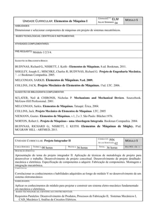 UNIDADE CURRICULAR: Elementos de Máquina I
CÓDIGOUC***: ELM
AULAS SEMANAIS: 04
MÓDULO 5
HABILIDADES:
Dimensionar e selecionar componentes de máquinas em projeto de sistemas mecatrônicos.
BASES TECNOLÓGICAS, CIENTÍFICAS E INSTRUMENTAIS:
ATIVIDADES COMPLEMENTARES:
PRÉ-REQUISITO: Módulo 1/2/3/4.
SUGESTÃO DE BIBLIOGRAFIA BÁSICA:
BUDYNAS, Richard G., NISBETT, J. Keith - Elementos de Máquinas. 8.ed. Bookman, 2011.
SHIGLEY, Joseph E.; MISCHKE, Charles R; BUDYNAS, Richard G. Projeto de Engenharia Mecânica.
7. ed Bookman Companhia. 2005.
MELCONIAN, SARKIS. Elementos de Máquinas. 9.ed. 2009.
COLLINS, JACK. Projeto Mecânico de Elementos de Máquinas. 1ªed. LTC. 2006.
SUGESTÃO DE BIBLIOGRAFIA COMPLEMENTAR:
SCLATER, Neil & CHIRONIS, Nicholas P. Mechanisms and Mechanical Devices. Sourcebook.
McGraw-Hill Professional. 2001.
MELCONIAN, Sarkis. Elementos de Máquinas. Tatuapé: Érica, 2004.
COLLINS, Jack. Projeto Mecânico de Elementos de Máquinas. LTC, 2005
NIEMANN, Gustav. Elementos de Máquinas. v.1, 2 e 3. São Paulo: Blücher.1976.
NORTON, Robert L. Projeto de Máquinas - uma Abordagem Integrada. Bookman Companhia. 2004.
BUDYNAS, RICHARD G.; NISBETT, J. KEITH. Elementos de Máquinas de Shigley. 8ªed.
MCGRAW HILL - ARTMED. 2011.
UNIDADE CURRICULAR: Projeto Integrador II
CÓDIGO UC:
PIN
AULAS SEMANAIS:
02
MÓDULO 5
CARGA HORÁRIA TEÓRICA:
00 horas PRÁTICA:
36 horas TOTAL:
36 horas B () P(X ) E( )
DESCRIÇÃO (EMENTA):
Apresentação do tema do projeto integrador II. Aplicação de técnicas de metodologia de projeto para
desenvolver o trabalho. Desenvolvimento de projeto conceitual. Desenvolvimento de projeto detalhado:
mecânica e eletrônica. Especificação de componentes a adquirir. Fabricação de componentes. Montagem e
integração mecatrônica.
COMPETÊNCIAS:
Correlacionar os conhecimentos e habilidades adquiridos ao longo do módulo V no desenvolvimento de um
sistema eletromecânico.
HABILIDADES:
Aplicar os conhecimentos do módulo para projetar e construir um sistema eletro-mecânico fundamentado
em mecânica e eletrônica.
BASES TECNOLÓGICAS, CIENTÍFICAS E INSTRUMENTAIS:
Requisitos Paralelos: Desenvolvimento de Produtos, Processos de Fabricação II, Sistemas Mecânicos I,
CAD_Mecânico I, Análise de Circuitos Elétricos.
 