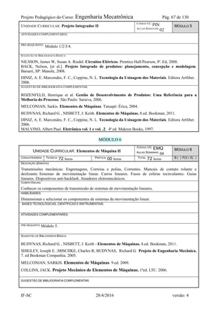 Projeto Pedagógico do Curso: Engenharia Mecatrônica Pág. 67 de 130
IF-SC 28/4/2016 versão: 4
UNIDADE CURRICULAR: Projeto Integrador II
CÓDIGO UC:
PIN
AULAS SEMANAIS:
02
MÓDULO 5
ATIVIDADES COMPLEMENTARES:
PRÉ-REQUISITO:
Módulo 1/2/3/4.
SUGESTÃO DE BIBLIOGRAFIA BÁSICA:
NILSSON, James W, Susan A. Riedel. Circuitos Elétricos. Prentice Hall/Pearson, 8ª. Ed, 2008.
BACK, Nelson, [et al.]. Projeto Integrado de produtos: planejamento, concepção e modelagem.
Barueri, SP: Manole, 2008.
DINIZ, A. E. Marcondes, F. C., Coppine, N. L. Tecnologia da Usinagem dos Materiais. Editora Artliber.
2006.
SUGESTÃO DE BIBLIOGRAFIACOMPLEMENTAR:
ROZENFELD, Henrique et al. Gestão de Desenvolvimento de Produtos: Uma Referência para a
Melhoria do Processo. São Paulo: Saraiva, 2006.
MELCONIAN, Sarkis. Elementos de Máquinas. Tatuapé: Érica, 2004.
BUDYNAS, Richard G. , NISBETT, J. Keith. Elementos de Máquinas. 8.ed. Bookman, 2011.
DINIZ, A. E. Marcondes, F. C., Coppine, N. L. Tecnologia da Usinagem dos Materiais. Editora Artliber.
2006.
MALVINO, Albert Paul. Eletrônica vol. 1 e vol. .2. 4ª ed. Makron Books, 1997.
MÓDULO 6
UNIDADE CURRICULAR: Elementos de Máquina II
CÓDIGO UC: EMQ
AULAS SEMANAIS: 04
MÓDULO 6
CARGA HORÁRIA TEÓRICA: 72 horas PRÁTICA: 00 horas TOTAL: 72 horas B ( ) P(X ) E( )
DESCRIÇÃO (EMENTA):
Transmissões mecânicas: Engrenagens, Correias e polias, Correntes. Mancais de contato rolante e
deslizante. Sistemas de movimentação linear. Carros lineares. Fusos de esferas recirculantes. Guias
lineares. Dispositivos anti-backlash. Atuadores eletromecânicos.
COMPETÊNCIAS:
Conhecer os componentes de transmissão de sistemas de movimentação lineares.
HABILIDADES:
Dimensionar e selecionar os componentes de sistemas de movimentação linear.
BASES TECNOLÓGICAS, CIENTÍFICAS E INSTRUMENTAIS:
ATIVIDADES COMPLEMENTARES:
PRÉ-REQUISITO: Módulo 5.
SUGESTÃO DE BIBLIOGRAFIA BÁSICA:
BUDYNAS, Richard G. , NISBETT, J. Keith - Elementos de Máquinas. 8.ed. Bookman, 2011.
SHIGLEY, Joseph E. ;MISCHKE, Charles R; BUDYNAS, Richard G. Projeto de Engenharia Mecânica.
7. ed Bookman Companhia. 2005.
MELCONIAN, SARKIS. Elementos de Máquinas. 9.ed. 2009.
COLLINS, JACK. Projeto Mecânico de Elementos de Máquinas. 1ªed. LTC. 2006.
SUGESTÃO DE BIBLIOGRAFIA COMPLEMENTAR:
 