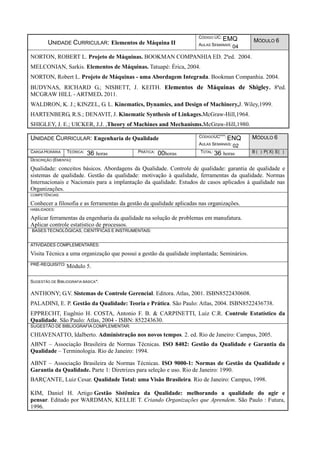 UNIDADE CURRICULAR: Elementos de Máquina II
CÓDIGO UC: EMQ
AULAS SEMANAIS: 04
MÓDULO 6
NORTON, ROBERT L. Projeto de Máquinas. BOOKMAN COMPANHIA ED. 2ªed. 2004.
MELCONIAN, Sarkis. Elementos de Máquinas. Tatuapé: Érica, 2004.
NORTON, Robert L. Projeto de Máquinas - uma Abordagem Integrada. Bookman Companhia. 2004.
BUDYNAS, RICHARD G.; NISBETT, J. KEITH. Elementos de Máquinas de Shigley. 8ªed.
MCGRAW HILL - ARTMED. 2011.
WALDRON, K. J.; KINZEL, G. L. Kinematics, Dynamics, and Design of Machinery,J. Wiley,1999.
HARTENBERG, R.S.; DENAVIT, J. Kinematic Synthesis of Linkages.McGraw-Hill,1964.
SHIGLEY, J. E.; UICKER, J.J. ,Theory of Machines and Mechanisms.McGraw-Hill,1980.
UNIDADE CURRICULAR: Engenharia de Qualidade CÓDIGOUC***: ENQ
AULAS SEMANAIS: 02
MÓDULO 6
CARGA HORÁRIA TEÓRICA: 36 horas PRÁTICA: 00horas TOTAL: 36 horas B ( ) P( X) E( )
DESCRIÇÃO (EMENTA):
Qualidade: conceitos básicos. Abordagens da Qualidade. Controle de qualidade: garantia de qualidade e
sistemas de qualidade. Gestão da qualidade: motivação à qualidade, ferramentas da qualidade. Normas
Internacionais e Nacionais para a implantação da qualidade. Estudos de casos aplicados à qualidade nas
Organizações.
COMPETÊNCIAS:
Conhecer a filosofia e as ferramentas da gestão da qualidade aplicadas nas organizações.
HABILIDADES:
Aplicar ferramentas da engenharia da qualidade na solução de problemas em manufatura.
Aplicar controle estatístico de processos.
BASES TECNOLÓGICAS, CIENTÍFICAS E INSTRUMENTAIS:
ATIVIDADES COMPLEMENTARES:
Visita Técnica a uma organização que possui a gestão da qualidade implantada; Seminários.
PRÉ-REQUISITO: Módulo 5.
SUGESTÃO DE BIBLIOGRAFIA BÁSICA*:
ANTHONY; G.V. Sistemas de Controle Gerencial. Editora. Atlas, 2001. ISBN8522430608.
PALADINI, E. P. Gestão da Qualidade: Teoria e Prática. São Paulo: Atlas, 2004. ISBN8522436738.
EPPRECHT, Eugênio H. COSTA, Antonio F. B. & CARPINETTI, Luiz C.R. Controle Estatístico da
Qualidade. São Paulo: Atlas, 2004 - ISBN: 852243630.
SUGESTÃO DE BIBLIOGRAFIA COMPLEMENTAR:
CHIAVENATTO, Idalberto. Administração nos novos tempos. 2. ed. Rio de Janeiro: Campus, 2005.
ABNT – Associação Brasileira de Normas Técnicas. ISO 8402: Gestão da Qualidade e Garantia da
Qualidade – Terminologia. Rio de Janeiro: 1994.
ABNT – Associação Brasileira de Normas Técnicas. ISO 9000-1: Normas de Gestão da Qualidade e
Garantia da Qualidade. Parte 1: Diretrizes para seleção e uso. Rio de Janeiro: 1990.
BARÇANTE, Luiz Cesar. Qualidade Total: uma Visão Brasileira. Rio de Janeiro: Campus, 1998.
KIM, Daniel H. Artigo Gestão Sistêmica da Qualidade: melhorando a qualidade do agir e
pensar. Editado por WARDMAN, KELLIE T. Criando Organizações que Aprendem. São Paulo : Futura,
1996.
 