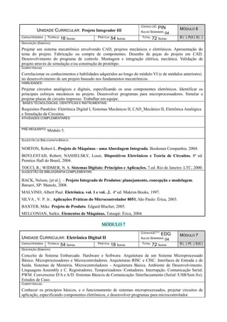 UNIDADE CURRICULAR: Projeto Integrador III
CÓDIGO UC: PIN
AULAS SEMANAIS: 04
MÓDULO 6
CARGA HORÁRIA TEÓRICA: 18 horas PRÁTICA: 54 horas TOTAL: 72 horas B ( ) P(X ) E( )
DESCRIÇÃO (EMENTA):
Projetar um sistema mecatrônico envolvendo CAD, projetos mecânicos e eletrônicos. Apresentação do
tema do projeto. Fabricação ou compra de componentes. Desenho de peças do projeto em CAD.
Desenvolvimento do programa de controle. Montagem e integração elétrica, mecânica. Validação de
projeto através de simulação e/ou construção de protótipo.
COMPETÊNCIAS:
Correlacionar os conhecimentos e habilidades adquiridos ao longo do módulo VI (e de módulos anteriores)
no desenvolvimento de um projeto baseado nos fundamentos mecatrônicos.
HABILIDADES:
Projetar circuitos analógicos e digitais, especificando os seus componentes eletrônicos. Identificar os
principais esforços mecânicos no projeto. Desenvolver programas para microprocessadores. Simular e
projetar placas de circuito impresso. Trabalhar em equipe.
BASES TECNOLÓGICAS, CIENTÍFICAS E INSTRUMENTAIS:
Requisitos Paralelos: Eletrônica Digital I, Sistemas Mecânicos II, CAD_Mecânico II, Eletrônica Analógica
e Simulação de Circuitos.
ATIVIDADES COMPLEMENTARES:
PRÉ-REQUISITO: Módulo 5.
SUGESTÃO DE BIBLIOGRAFIA BÁSICA:
NORTON, Robert L. Projeto de Máquinas - uma Abordagem Integrada. Bookman Companhia. 2004.
BOYLESTAD, Robert; NASHELSKY, Louis. Dispositivos Eletrônicos e Teoria de Circuitos. 8ª ed.
Prentice Hall do Brasil, 2004.
TOCCI, R.; WIDMER, N. S. Sistemas Digitais: Princípios e Aplicações. 7.ed. Rio de Janeiro: LTC, 2000.
SUGESTÃO DE BIBLIOGRAFIA COMPLEMENTAR:
BACK, Nelson, [et al.]. – Projeto Integrado de Produtos: planejamento, concepção e modelagem.
Barueri, SP: Manole, 2008.
MALVINO, Albert Paul. Eletrônica. vol. 1 e vol. .2. 4ª ed. Makron Books, 1997.
SILVA , V. P. Jr.. Aplicações Práticas do Microcontrolador 8051. São Paulo: Érica, 2003.
BAXTER, Mike. Projeto de Produto. Edgard Blucher, 2005.
MELCONIAN, Sarkis. Elementos de Máquinas. Tatuapé: Érica, 2004.
MÓDULO 7
UNIDADE CURRICULAR: Eletrônica Digital II
CÓDIGOUC***: EDG
AULAS SEMANAIS: 04
MÓDULO 7
CARGA HORÁRIA TEÓRICA: 54 horas PRÁTICA: 18 horas TOTAL: 72 horas B ( ) P( ) E(X )
DESCRIÇÃO (EMENTA):
Conceito de Sistema Embarcado. Hardware e Software. Arquitetura de um Sistema Microprocessado
Básico. Microprocessadores e Microcontroladores. Arquiteturas RISC e CISC. Interfaces de Entrada e de
Saída. Sistemas de Memória. Microcontroladores - Arquitetura Básica. Ambiente de Desenvolvimento.
Linguagens Assembly e C. Registradores. Temporizadores /Contadores. Interrupção. Comunicação Serial.
PWM. Conversores D/A e A/D. Sistemas Básicos de Comunicação /Interfaceamento (Serial /USB/Sem fio).
Estudos de Caso.
COMPETÊNCIAS:
Conhecer os princípios básicos, e o funcionamento de sistemas microprocessados, projetar circuitos de
aplicação, especificando componentes eletrônicos, e desenvolver programas para microcontrolador.
 
