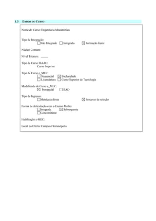 1.3 DADOS DO CURSO
Nome do Curso: Engenharia Mecatrônica
Tipo de Integração:
Não Integrado Integrado Formação Geral
Núcleo Comum:
Nível Técnico:
Tipo de Curso ISAAC:
Curso Superior
Tipo de Curso e_MEC:
Sequencial Bacharelado
Licenciatura Curso Superior de Tecnologia
Modalidade de Curso e_MEC:
Presencial EAD
Tipo de Ingresso:
Matrícula direta Processo de seleção
Forma de Articulação com o Ensino Médio:
Integrada Subsequente
Concomitante
Habilitação e-MEC:
Local da Oferta: Campus Florianópolis
 