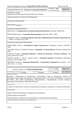 Projeto Pedagógico do Curso: Engenharia Mecatrônica Pág. 81 de 130
IF-SC 28/4/2016 versão: 4
UNIDADE CURRICULAR: Técnicas de Automação Industrial
CÓDIGOUC***: TAI
AULAS SEMANAIS: 04
MÓDULO 8
Trabalhar em equipe;
Implementar automatização de sistemas binários de comando.
BASES TECNOLÓGICAS, CIENTÍFICAS E INSTRUMENTAIS:
ATIVIDADES COMPLEMENTARES:
PRÉ-REQUISITO: Módulo 7.
SUGESTÃO DE BIBLIOGRAFIA BÁSICA:
BOLLMAN, A. Fundamentos da Automação Industrial Pneutrônica. São Paulo: ABHP,1996.
BONACORSO, Nelso G. Automação Eletropneumática. São Paulo: ERICA, 2008.
GEORGINI, Marcelo. Automação Aplicada: Descrição e Implementação de Sistemas Sequenciais com
PLCs, 9. ed.Editora Érica, 2007.
SUGESTÃO DE BIBLIOGRAFIA COMPLEMENTAR:
BONACORSO, Nelso G. Controladores Lógicos Programáveis. Florianópolis: Apostila -CEFETSC,
1998.
SILVERIA, Paulo R. e SANTOS, Winderson. Automação e Controle Discreto. São Paulo, Ediotra Érica,
2008
CAPELLI, Alexandre. Automação Industrial - Controle do Movimento e Processos Contínuos. São
Paulo, Editora Érica, 2010.
SANTOS, Adriano A., SILVA, Antonio Ferreira. Automação Integrada. Publindústrias Publicações
Técnicas. Porto, Portugal. 2012.
PRUDENTE, Francesco. Automação Idustrial PLC : Programação e Instalação.Rio de Janeiro : LTC,
2010. 347 p. : il. ; 28 cm.
UNIDADE CURRICULAR: Gestão da Manutenção
CÓDIGO UC:
GMA
AULAS SEMANAIS:
02
MÓDULO 8
CARGA HORÁRIA TEÓRICA:
36 horas PRÁTICA:
00 horas TOTAL:
36 horas B ( ) P(X) E( )
DESCRIÇÃO (EMENTA):
Introdução à Manutenção de Equipamentos Automatizados; Tipos de Manutenção; Gerência da
Manutenção; Sistemas Informatizados para a Manutenção; Práticas: 5S, TPM e da Polivalência; As normas
ISO 9000 e ISO 14000; Confiabilidade, Mantenabilidade e Disponibilidade; Técnicas Preditivas;
Manutenção Eletroeletrônica; Manutenção Mecânica.
COMPETÊNCIAS:
Conhecer os fundamentos e técnicas de manutenção de instalações, componentes e sistemas automatizados.
HABILIDADES:
Aplicar técnicas de manutenção em equipamentos mecatrônicas;
Elaborar planos de manutenção;
Utilizar programas computacionais de planejamento e documentação da manutenção.
BASES TECNOLÓGICAS, CIENTÍFICAS E INSTRUMENTAIS:
 