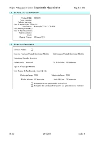 Projeto Pedagógico do Curso: Engenharia Mecatrônica Pág. 5 de 130
IF-SC 28/4/2016 versão: 4
1.4 DADOS CADASTRAIS DO CURSO
Código INEP: 1188408
Nome reduzido:
Cadastro Nacional:
Data da Autorização: 23/08/2012
Autorização: Resolução 27/2012/CS-IFSC
Data publicação no DOU:
Data de Reconhecimento:
Reconhecimento:
Grade:
Data de Criação: 18/março/2013
1.5 ESTRUTURA CURRICULAR
Estrutura Padrão:
Conceito Final: por Unidade Curricular/Módulo Matrícula:por Unidade Curricular/Módulo
Unidade de Duração: Semestres
Periodicidade: Semestral Nº de Períodos: 10 Semestres
Tipo de Avanço: por Módulo
Com Regime de Pendência: Sim Não
Mínimo de horas: 3900 Máximo de horas: 3900
Limite Mínimo: 10 Semestres Limite Máximo: 20 Semestres
Competências são apresentadas no Histórico
Conceitos das Unidades Curriculares são apresentadas no Histórico
 
