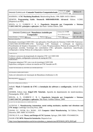 UNIDADE CURRICULAR: Comando Numérico Computadorizado
CÓDIGO UC: CNC
AULAS SEMANAIS: 04
MÓDULO 9
MADISON, J. CNC Machining Handbook. Metalworking Books; 1996. ISBN: 0-8311-3064-4.
SIEMENS. Programming Guide: Sinumerik 840D/840Di/810D: Advanced. Edition: 11/2002.
[Disponível em PDF].
SOUZA, A. F., ULBRICH C. B. L. Engenharia Integrada por Computador e Sistemas
CAD/CAM/CNC: princípios e aplicações. São Paulo: Artliber Editora, 2009.
UNIDADE CURRICULAR: Manufatura Assistida por
Computador
CÓDIGO UC: CAM
AULAS SEMANAIS: 04
MÓDULO 9
CARGA HORÁRIA TEÓRICA: 00 horas PRÁTICA: 72 horas TOTAL: 72 horas B ( ) P( ) E(X )
DESCRIÇÃO (EMENTA):
Introdução à tecnologia CAD/CAM e suas aplicações; Classificação dos Sistemas CAD/CAM; O processo:
CAD-CAM-CAV-POST-DNC-CNC; Tecnologia CAV: Simulação e verificação de trajetórias;
Procedimentos de furação e fresamento 2 ½ e 3 eixos; Pós-processadores; Práticas de usinagem CNC com
programação assistida; Tecnologia dos controladores CNC; aplicações; arquiteturas; especificação;
configuração e startup; Práticas de configuração e startup CNC.
COMPETÊNCIAS:
Conhecer o processo de programação de máquinas CNC via CAD/CAM.
Conhecer seleção, configuração e processo de startup de CNC.
HABILIDADES:
Programar máquinas CNC com o uso de tecnologia CAD/CAM.
Especificar, configurar e colocar em marcha um CNC baseado em PC.
BASES TECNOLÓGICAS, CIENTÍFICAS E INSTRUMENTAIS:
ATIVIDADES COMPLEMENTARES:
Aulas em Laboratório de Automação da Manufatura (Ambientes I e II)
PRÉ-REQUISITO:
Módulo 8.
SUGESTÃO DE BIBLIOGRAFIA BÁSICA:
ArtSoft. Mach 3 Controle de CNC: a instalação do software e configuração. ArtSoft USA,
2008.
GESSER, Felício José. EdgeCAM: Tutoriais. Apostila do departamento de metal-mecânica.
Florianópolis: IFSC, 2012.
SOUZA, A. F., ULBRICH C. B. L. Engenharia Integrada por Computador e Sistemas
CAD/CAM/CNC: princípios e aplicações. São Paulo: Artliber Editora, 2009.
SUGESTÃO DE BIBLIOGRAFIACOMPLEMENTAR:
ALTINTAS, Y. Manufacturing Automation: metal cutting mechanics, machine tool vibrations and
CNC design. Cambridge University Press, 2000.
CHANG, T.C., WYSK, R.A. WANG , H.P. Computer Aided Manufacturing. 3rd Edition, Pearson
Education, 2005. ISBN: 0131429191.
CHUNG, D. H., et al. Theory and Design of CNC Systems. Springer, 2008. ISBN: 9781848003354.
FAGOR. CNC 8070: Manual de Instalación. Disponível em:
http://www.fagorautomation.com.br/novo/produtos_e_manuais/cncs/8070/MAN_8070_INST.pdf.
 
