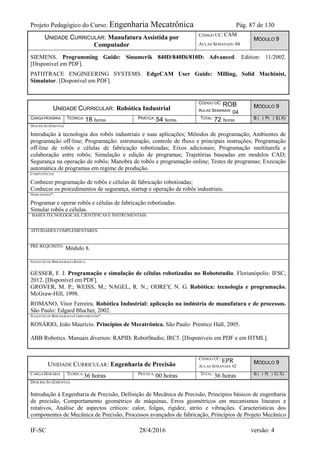 Projeto Pedagógico do Curso: Engenharia Mecatrônica Pág. 87 de 130
IF-SC 28/4/2016 versão: 4
UNIDADE CURRICULAR: Manufatura Assistida por
Computador
CÓDIGO UC: CAM
AULAS SEMANAIS: 04
MÓDULO 9
SIEMENS. Programming Guide: Sinumerik 840D/840Di/810D: Advanced. Edition: 11/2002.
[Disponível em PDF].
PATHTRACE ENGINEERING SYSTEMS. EdgeCAM User Guide: Milling, Solid Machinist,
Simulator. [Disponível em PDF].
UNIDADE CURRICULAR: Robótica Industrial
CÓDIGO UC: ROB
AULAS SEMANAIS: 04
MÓDULO 9
CARGA HORÁRIA TEÓRICA: 18 horas PRÁTICA: 54 horas TOTAL: 72 horas B ( ) P( ) E( X)
DESCRIÇÃO (EMENTA):
Introdução à tecnologia dos robôs industriais e suas aplicações; Métodos de programação; Ambientes de
programação off-line; Programação: estruturação, controle de fluxo e principais instruções; Programação
off-line de robôs e células de fabricação robotizadas; Eixos adicionais; Programação multitarefa e
colaboração entre robôs; Simulação e edição de programas; Trajetórias baseadas em modelos CAD;
Segurança na operação de robôs; Manobra de robôs e programação online; Testes de programas; Execução
automática de programas em regime de produção.
COMPETÊNCIAS:
Conhecer programação de robôs e células de fabricação robotizadas;
Conhecer os procedimentos de segurança, startup e operação de robôs industriais.
HABILIDADES*:
Programar e operar robôs e células de fabricação robotizadas.
Simular robôs e células.
BASES TECNOLÓGICAS, CIENTÍFICAS E INSTRUMENTAIS:
ATIVIDADES COMPLEMENTARES:
PRÉ-REQUISITO:
Módulo 8.
SUGESTÃO DE BIBLIOGRAFIA BÁSICA:
GESSER, F. J. Programação e simulação de células robotizadas no Robotstudio. Florianópolis: IFSC,
2012. [Disponível em PDF].
GROVER, M. P.; WEISS, M.; NAGEL, R. N.; ODREY, N. G. Robótica: tecnologia e programação.
McGraw-Hill, 1998.
ROMANO, Vitor Ferreira. Robótica Industrial: aplicação na indústria de manufatura e de processos.
São Paulo: Edgard Blucher, 2002.
SUGESTÃO DE BIBLIOGRAFIA COMPLEMENTAR*:
ROSÁRIO, João Maurício. Princípios de Mecatrônica. São Paulo: Prentice Hall, 2005.
ABB Robotics. Manuais diversos: RAPID; RobotStudio; IRC5. [Disponíveis em PDF e em HTML].
UNIDADE CURRICULAR: Engenharia de Precisão
CÓDIGO UC:
EPR
AULAS SEMANAIS: 02
MÓDULO 9
CARGA HORÁRIA TEÓRICA:
36 horas PRÁTICA:
00 horas TOTAL:
36 horas B ( ) P( ) E( X)
DESCRIÇÃO (EMENTA):
Introdução à Engenharia de Precisão, Definição de Mecânica de Precisão, Princípios básicos de engenharia
de precisão, Comportamento geométrico de máquinas, Erros geométricos em mecanismos lineares e
rotativos, Análise de aspectos críticos: calor, folgas, rigidez, atrito e vibrações. Características dos
componentes de Mecânica de Precisão, Processos avançados de fabricação, Princípios de Projeto Mecânico
 