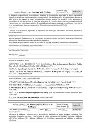 UNIDADE CURRICULAR: Engenharia de Precisão
CÓDIGO UC:
EPR
AULAS SEMANAIS: 02
MÓDULO 9
de Precisão: repetitividade, determinismo, princípio de alinhamento, separação de erros sistemáticos,
simetria, separação do circuito metrológico do estrutural, distribuição elástica do carregamento, centros de
ação, seleção de mancais e guias, gerenciamento térmico, projeto por restrição exata, ajustagem de
mecanismos de precisão, seleção de materiais, isolamento de vibrações, projeto de tolerâncias dimensionais
e geométricas em mecanismos, ensaios de avaliação geométrica em sistemas mecatrônicos. Correção de
erros geométricos em sistemas mecatrônicos. Microssistemas mecatrônicos (MEMS).
COMPETÊNCIAS:
Conhecer os princípios de engenharia de precisão e suas aplicações em sistemas mecânicos presentes na
área de mecatrônica.
HABILIDADES:
Aplicar princípios da Engenharia de Precisão no projeto de sistemas mecânicos para extrair seu melhor
desempenho operacional quanto à repetitividade e exatidão.
Selecionar e especificar componentes de mecânica de precisão necessários em sistemas mecatrônicos.
BASES TECNOLÓGICAS, CIENTÍFICAS E INSTRUMENTAIS:
ATIVIDADES COMPLEMENTARES:
PRÉ-REQUISITO:
Módulo 8.
SUGESTÃO DE BIBLIOGRAFIA BÁSICA:
AGOSTINHO, O. L., RODRIGUES, A. C. S., LIRANI, J., Tolerâncias, Ajustes, Desvios e Análise
Dimensional. Editora Edgard Bluecher LTDA, São Paulo, 1977.
SOUSA, A.; Especificação Geométrica de Produtos. IFSC, Florianópolis, 2010. Disponível em pdf.
J KEITH NISBETT, RICHARD G BUDYNAS. Elementos de Máquinas de Shigley. Ed. MCGRAW
HILL., 2011. ISBN: 8563308203.
SUGESTÃO DE BIBLIOGRAFIACOMPLEMENTAR:
NAKAZAWA, H. Principles of Precision Engineering. Oxford University Press, Oxfored, 1994.
RESHETOV, D. N., PORTMAN, V. T. Accuracy of Machine Tools, ASME Press, 1988.
BLANDING, D. L. Exact Constraint: Machine Design Using Kinematic Processing. ASME Press, New
York, 1999.
MURTY, R.L. Precision Engineering in Manufacturing, New Age International Limited Publishers, New
Delhi, 1995.
SLOCUM, A.H. Precision Machine Design. Prentice Hall,1992.
UNIDADE CURRICULAR: Automação dos Processos de
Soldagem
CÓDIGO UC: APS
AULAS SEMANAIS: 02
MÓDULO 9
CARGA HORÁRIA TEÓRICA: 00 horas PRÁTICA: 36 horas TOTAL: 36 horas B ( ) P( ) E(X )
DESCRIÇÃO (EMENTA):
Introdução a soldagem. Métodos para a avaliação da qualidade de juntas soldadas. Soldagem Oxi-
acetilênica, Brasagem, Oxicorte, Corte Plasma e Laser. Soldagem com eletrodo revestido. Soldagem
MIG/MAG. Soldagem TIG - Plasma. Soldagem por resistência. Automação da soldagem e soldagem
robotizada.
 