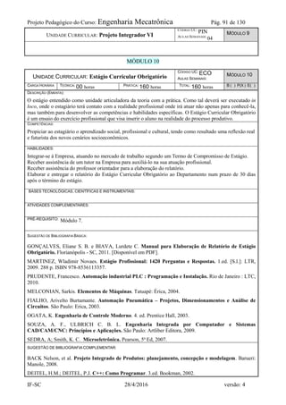 Projeto Pedagógico do Curso: Engenharia Mecatrônica Pág. 91 de 130
IF-SC 28/4/2016 versão: 4
UNIDADE CURRICULAR: Projeto Integrador VI
CÓDIGO UC:
PIN
AULAS SEMANAIS:
04
MÓDULO 9
MÓDULO 10
UNIDADE CURRICULAR: Estágio Curricular Obrigatório
CÓDIGO UC: ECO
AULAS SEMANAIS:
MÓDULO 10
CARGA HORÁRIA TEÓRICA: 00 horas PRÁTICA: 160 horas TOTAL: 160 horas B ( ) P(X ) E( )
DESCRIÇÃO (EMENTA):
O estágio entendido como unidade articuladora da teoria com a prática. Como tal deverá ser executado in
loco, onde o estagiário terá contato com a realidade profissional onde irá atuar não apenas para conhecê-la,
mas também para desenvolver as competências e habilidades específicas. O Estágio Curricular Obrigatório
é um ensaio do exercício profissional que visa inserir o aluno na realidade do processo produtivo.
COMPETÊNCIAS:
Propiciar ao estagiário o aprendizado social, profissional e cultural, tendo como resultado uma reflexão real
e futurista dos novos cenários socioeconômicos.
HABILIDADES:
Integrar-se à Empresa, atuando no mercado de trabalho segundo um Termo de Compromisso de Estágio.
Receber assistência de um tutor na Empresa para auxiliá-lo na sua atuação profissional.
Receber assistência do professor orientador para a elaboração do relatório.
Elaborar e entregar o relatório do Estágio Curricular Obrigatório ao Departamento num prazo de 30 dias
após o término do estágio.
BASES TECNOLÓGICAS, CIENTÍFICAS E INSTRUMENTAIS:
ATIVIDADES COMPLEMENTARES:
PRÉ-REQUISITO: Módulo 7.
SUGESTÃO DE BIBLIOGRAFIA BÁSICA:
GONÇALVES, Eliane S. B. e BIAVA, Lurdete C. Manual para Elaboração de Relatório de Estágio
Obrigatório. Florianópolis - SC, 2011. [Disponível em PDF].
MARTINEZ, Wladimir Novaes. Estágio Profissional: 1420 Perguntas e Respostas. 1.ed. [S.l.]: LTR,
2009. 288 p. ISBN 978-8536113357.
PRUDENTE, Francesco. Automação industrial PLC : Programação e Instalação. Rio de Janeiro : LTC,
2010.
MELCONIAN, Sarkis. Elementos de Máquinas. Tatuapé: Érica, 2004.
FIALHO, Arivelto Burtamante. Automação Pneumática – Projetos, Dimensionamentos e Análise de
Circuitos. São Paulo: Erica, 2003.
OGATA, K. Engenharia de Controle Moderno. 4. ed. Prentice Hall, 2003.
SOUZA, A. F., ULBRICH C. B. L. Engenharia Integrada por Computador e Sistemas
CAD/CAM/CNC: Princípios e Aplicações. São Paulo: Artliber Editora, 2009.
SEDRA, A; Smith, K. C. Microeletrônica. Pearson, 5ª Ed, 2007.
SUGESTÃO DE BIBLIOGRAFIA COMPLEMENTAR:
BACK Nelson, et al. Projeto Integrado de Produtos: planejamento, concepção e modelagem. Barueri:
Manole, 2008.
DEITEL, H.M.; DEITEL, P.J. C++: Como Programar. 3.ed. Bookman, 2002.
 